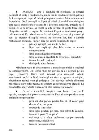 108
 Minciuna – este o conduită de eschivare, în general
destinată să evite o mustrare. De multe ori, în mod inconştient, părinţii
îşi învaţă propriii copii să mintă, prin promisiunile zilnice care nu sunt
îndeplinite. Dacă un copil va fi pus să mintă că unul dintre părinţi nu
este acasă, atunci când e căutat de o persoană nedorită, greşeala va fi
dublă, el va fi învăţat să mintă şi este învăţat că poate trece peste
obligaţiile sociale recurgând la minciună. Copiii nu sunt naivi, proşti,
orbi sau surzi. Pe măsură ce se dezvoltă psihic, ei vor să ştie totul şi
sunt de preferat discuţiile oneste, pe înţelesul lor, fără a ambala
realitatea în minciuni. Factori care pot cauza minciuna la copii:
– părinţii aşteaptă prea multe de la ei
– lipsa unei explicaţii plauzibile pentru un anumit
comportament
– lipsa unei educaţii consistente
– lipsa de atenţie acordată de covârstnici sau adulţi
– teama, frica de pedeapsă
– dorinţa de autoafirmare.
Minciuna poate fi, de asemenea, o manifestare tipică a tendinţei
de supraapreciere. Unii copii mint din dorinţa de a-i acoperi pe alţi
copii („onoare”). Orice vină ascunsă prin minciună trebuie
sancţionată, astfel încât să înţeleagă că vina se agravează minţind;
sinceritatea reduce vina şi pedeapsa. Din educaţie trebuie eliminate
procedeele care induc teamă în legătură cu recunoaşterea greşelii. La
baza tratării individuale e necesar să stea încrederea în copil.
 Furtul – semnifică însuşirea unor bunuri care nu le
aparţin, nerespectând proprietatea altcuiva. Factorii care pot determina
astfel de comportament:
– presiuni din partea prietenilor, în al căror grup
doresc să se integreze
– respect de sine scăzut
– lipsa unor prieteni pe care, prin astfel de compor-
tament, îi poate “cumpăra”
– existenţa şi a altor probleme comportamentale
(minciuna, chiulul etc.)
– tentaţia pentru un obiect
 