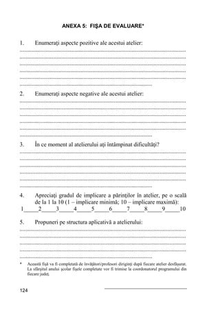 124
ANEXA 5: FIŞA DE EVALUARE*
1. Enumeraţi aspecte pozitive ale acestui atelier:
.................................................................................................................
.................................................................................................................
.................................................................................................................
.................................................................................................................
.................................................................................................................
..........................................................................................
2. Enumeraţi aspecte negative ale acestui atelier:
.................................................................................................................
.................................................................................................................
.................................................................................................................
.................................................................................................................
.................................................................................................................
..........................................................................................
3. În ce moment al atelierului aţi întâmpinat dificultăţi?
.................................................................................................................
.................................................................................................................
.................................................................................................................
.................................................................................................................
.................................................................................................................
..........................................................................................
4. Apreciaţi gradul de implicare a părinţilor în atelier, pe o scală
de la 1 la 10 (1 – implicare minimă; 10 – implicare maximă):
1_____2_____3_____4_____5_____6_____7_____8_____9_____10
5. Propuneri pe structura aplicativă a atelierului:
.................................................................................................................
.................................................................................................................
.................................................................................................................
.................................................................................................................
..........................................................................................
* Această fişă va fi completată de învăţători/profesori diriginţi după fiecare atelier desfăşurat.
La sfârşitul anului şcolar fişele completate vor fi trimise la coordonatorul programului din
fiecare judeţ.
 