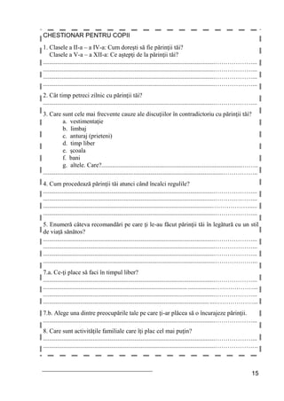 15
CHESTIONAR PENTRU COPII
1. Clasele a II-a – a IV-a: Cum doreşti să fie părinţii tăi?
Clasele a V-a – a XII-a: Ce aştepţi de la părinţii tăi?
...............................................................................................................………………...
...............................................................................................................………………...
...............................................................................................................………………...
...............................................................................................................………………...
2. Cât timp petreci zilnic cu părinţii tăi?
...............................................................................................................………………...
3. Care sunt cele mai frecvente cauze ale discuţiilor în contradictoriu cu părinţii tăi?
a. vestimentaţie
b. limbaj
c. anturaj (prieteni)
d. timp liber
e. şcoala
f. bani
g. altele. Care?...........................................................................................……..
....................................................................................................................……………..
4. Cum procedează părinţii tăi atunci când încalci regulile?
...............................................................................................................………………...
...............................................................................................................………………...
.............................................................................................................……………….....
...............................................................................................................………………...
5. Enumeră câteva recomandări pe care ţi le-au făcut părinţii tăi în legătură cu un stil
de viaţă sănătos?
...............................................................................................................………………...
...............................................................................................................………………...
...............................................................................................................………………...
...............................................................................................................………………...
7.a. Ce-ţi place să faci în timpul liber?
...............................................................................................................………………...
...............................................................................................................………………...
...............................................................................................................………………...
...............................................................................................................………………...
7.b. Alege una dintre preocupările tale pe care ţi-ar plăcea să o încurajeze părinţii.
...............................................................................................................………………...
8. Care sunt activităţile familiale care îţi plac cel mai puţin?
...............................................................................................................………………...
...............................................................................................................………………...
 