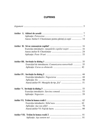 3
CUPRINS
Argument ....................................................................................................... 5
Atelier I. Alături de şcoală ....................................................................... 7
Aplicaţie: Petrecerea .................................................................. 7
Anexe Atelier I: Chestionare pentru părinţi şi copii ................. 14
Atelier II. Să ne cunoaştem copilul! ....................................................... 16
Exerciţiu introductiv: Aşteptările copiilor noştri ..................... 16
Anexe atelier II: Chestionare .................................................... 24
Aplicaţie: Peste 10 ani ............................................................. 33
Atelier III. Invitaţie la dialog 1 ................................................................ 35
Exerciţiul de introducere: Comunicarea nonverbală .............. 35
Aplicaţie: Cursa cu obstacole ................................................ 42
Atelier IV. Invitaţie la dialog 2 ................................................................ 44
Exerciţiu introductiv: Negocierea ........................................... 44
Aplicaţie: Eu ........................................................................... 50
Anexă atelier IV: Mesajele de tip „Eu” ................................... 51
Atelier V. Invitaţie la dialog 3 .......................................................................... 53
Exerciţiu introductiv: Sarcina comună ..................................... 53
Aplicaţie: Negociere ................................................................. 59
Atelier VI. Trăim în lumea reală 1 ................................................................... 62
Exerciţiu introductiv: Stilul meu ............................................. 62
Aplicaţie: Aşa sau altfel .......................................................... 78
Anexă atelier VI: Fişă de lucru ............................................... 80
Atelier VII. Trăim în lumea reală 2 ........................................................ 81
Aplicaţie: Aşa suntem noi ...................................................... 81
 