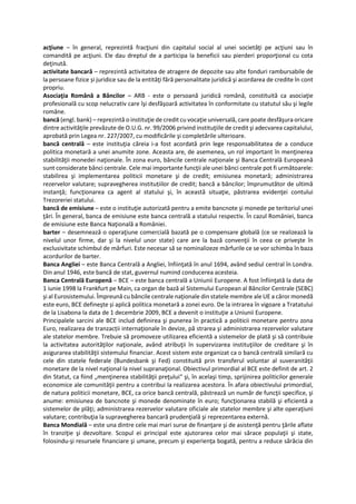 acţiune – în general, reprezintă fracţiuni din capitalul social al unei societăţi pe acţiuni sau în
comandită pe acţiuni. Ele dau dreptul de a participa la beneficii sau pierderi proporţional cu cota
deţinută.
activitate bancară – reprezintă activitatea de atragere de depozite sau alte fonduri rambursabile de
la persoane fizice și juridice sau de la entităţi fără personalitate juridică şi acordarea de credite în cont
propriu.
Asociaţia Română a Băncilor – ARB - este o persoană juridică română, constituită ca asociaţie
profesională cu scop nelucrativ care îşi desfăşoară activitatea în conformitate cu statutul său şi legile
române.
bancă (engl. bank) – reprezintă o instituţie de credit cu vocaţie universală, care poate desfăşura oricare
dintre activităţile prevăzute de O.U.G. nr. 99/2006 privind instituţiile de credit şi adecvarea capitalului,
aprobată prin Legea nr. 227/2007, cu modificările şi completările ulterioare.
bancă centrală – este instituţia căreia i-a fost acordată prin lege responsabilitatea de a conduce
politica monetară a unei anumite zone. Aceasta are, de asemenea, un rol important în menţinerea
stabilităţii monedei naţionale. În zona euro, băncile centrale naţionale şi Banca Centrală Europeană
sunt considerate bănci centrale. Cele mai importante funcţii ale unei bănci centrale pot fi următoarele:
stabilirea şi implementarea politicii monetare şi de credit; emisiunea monetară; administrarea
rezervelor valutare; supravegherea instituțiilor de credit; bancă a băncilor; împrumutător de ultimă
instanţă; funcţionarea ca agent al statului şi, în această situaţie, păstrarea evidenţei contului
Trezoreriei statului.
bancă de emisiune – este o instituţie autorizată pentru a emite bancnote şi monede pe teritoriul unei
ţări. În general, banca de emisiune este banca centrală a statului respectiv. În cazul României, banca
de emisiune este Banca Naţională a României.
barter – desemnează o operaţiune comercială bazată pe o compensare globală (ce se realizează la
nivelul unor firme, dar şi la nivelul unor state) care are la bază convenţii în ceea ce priveşte în
exclusivitate schimbul de mărfuri. Este necesar să se nominalizeze mărfurile ce se vor schimba în baza
acordurilor de barter.
Banca Angliei – este Banca Centrală a Angliei, înfiinţată în anul 1694, având sediul central în Londra.
Din anul 1946, este bancă de stat, guvernul numind conducerea acesteia.
Banca Centrală Europenă – BCE – este banca centrală a Uniunii Europene. A fost înfiinţată la data de
1 iunie 1998 la Frankfurt pe Main, ca organ de bază al Sistemului European al Băncilor Centrale (SEBC)
şi al Eurosistemului. Împreună cu băncile centrale naţionale din statele membre ale UE a căror monedă
este euro, BCE defineşte și aplică politica monetară a zonei euro. De la intrarea în vigoare a Tratatului
de la Lisabona la data de 1 decembrie 2009, BCE a devenit o instituţie a Uniunii Europene.
Principalele sarcini ale BCE includ definirea şi punerea în practică a politicii monetare pentru zona
Euro, realizarea de tranzacții internaţionale în devize, pă strarea şi administrarea rezervelor valutare
ale statelor membre. Trebuie să promoveze utilizarea eficientă a sistemelor de plată şi să contribuie
la activitatea autorităţilor naţionale, având atribuţii în supervizarea instituţiilor de creditare şi în
asigurarea stabilităţii sistemului financiar. Acest sistem este organizat ca o bancă centrală similară cu
cele din statele federale (Bundesbank şi Fed) constituită prin transferul voluntar al suveranităţii
monetare de la nivel naţional la nivel supranaţional. Obiectivul primordial al BCE este definit de art. 2
din Statut, ca fiind „menţinerea stabilităţii preţului“ şi, în acelaşi timp, sprijinirea politicilor generale
economice ale comunităţii pentru a contribui la realizarea acestora. În afara obiectivului primordial,
de natura politicii monetare, BCE, ca orice bancă centrală, păstrează un număr de funcţii specifice, şi
anume: emisiunea de bancnote şi monede denominate în euro; funcţionarea stabilă şi eficientă a
sistemelor de plăţi; administrarea rezervelor valutare oficiale ale statelor membre şi alte operaţiuni
valutare; contribuţia la supravegherea bancară prudenţială şi reprezentarea externă.
Banca Mondială – este una dintre cele mai mari surse de finanţare şi de asistenţă pentru ţările aflate
în tranziţie şi dezvoltare. Scopul ei principal este ajutorarea celor mai sărace populaţii şi state,
folosindu-şi resursele financiare şi umane, precum şi experienţa bogată, pentru a reduce sărăcia din
 