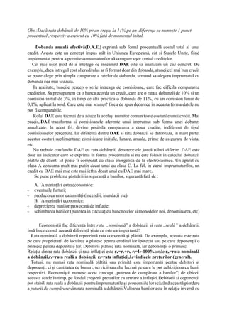 Obs :Dacă rata dobânzii de 10% pe an crește la 11% pe an ,diferența se numește 1 punct
procentual ,respectiv a crescut cu 10% față de momentul inițal.
Dobanda anuală efectivă(D.A.E.) exprimă sub formă procentuală costul total al unui
credit. Acesta este un concept impus atât in Uniunea Europeană, cât și Statele Unite, fiind
implementat pentru a permite consumatorilor să compare ușor costul creditelor.
Cel mai ușor mod de a întelege ce înseamnă DAE este sa analizăm un caz concret. De
exemplu, daca intregul cost al creditului ar fi format doar din dobanda, atunci cel mai bun credit
se poate alege prin simpla comparare a ratelor de dobanda, urmand sa alegem imprumutul cu
dobanda cea mai scazuta.
In realitate, bancile percep o serie intreaga de comisioane, care fac dificila compararea
creditelor. Sa presupunem ca o banca acorda un credit, care are o rata a dobanzii de 10% si un
comision initial de 3%, in timp ce alta practica o dobanda de 11%, cu un comision lunar de
0,1%, aplicat la sold. Care este mai scump? Greu de spus deoarece in aceasta forma datele nu
pot fi comparabile.
Rolul DAE este tocmai de a aduce la același numitor comun toate costurile unui credit. Mai
precis, DAE transforma si comisioanele aferente unui imprumut sub forma unei dobanzi
anualizate. In acest fel, devine posibila compararea a doua credite, indiferent de tipul
comisioanelor percepute. Iar diferenta dintre DAE si rata dobanzii se datoreaza, in mare parte,
acestor costuri suplimentare: comisioane initiale, lunare, anuale, prime de asigurare de viata,
etc.
Nu trebuie confundat DAE cu rata dobânzii, deoarece ele joacă roluri diferite. DAE este
doar un indicator care se exprima in forma procentuala si nu este folosit in calculul dobanzii
platite de client. El poate fi comparat cu clasa energetica de la electrocasnice. Un aparat cu
clasa A consuma mult mai putin decat unul cu clasa C. La fel, in cazul imprumuturilor, un
credit cu DAE mai mic este mai ieftin decat unul cu DAE mai mare.
Se pune problema păstrării in siguranţă a banilor, siguranţă faţă de :
A. Ameninţări extraeconomice:
- eventuale furturi;
- producerea unor calamităţi (incendii, inundaţii etc)
B. Ameninţări economice:
- deprecierea banilor provocată de inflaţie;
- schimbarea banilor.(punerea in circulaţie a bancnotelor si monedelor noi, denominarea, etc)
Economiștii fac diferența între rata „nominală” a dobânzii și rata „reală” a dobânzii,
însă în ce constă această diferență și de ce este ea importantă?
Rata nominală a dobânzii reprezintă rata convenită și plătită. De exemplu, aceasta este rata
pe care proprietarii de locuințe o plătesc pentru creditul lor ipotecar sau pe care deponenții o
primesc pentru depozitele lor. Debitorii plătesc rata nominală, iar deponenții o primesc.
Relația dintre rata dobânzii și rata inflației este rn=rr+ri, ri=IP-100%,unde rn=rata nominală
a dobânzii,rr=rata reală a dobânzii, ri=rata inflației ,IP=indicele prețurilor (general).
Totuși, nu numai rata nominală plătită sau primită este importantă pentru debitori și
deponenți, ci și cantitatea de bunuri, servicii sau alte lucruri pe care le pot achiziționa cu banii
respectivi. Economiștii numesc acest concept „puterea de cumpărare a banilor”; de obicei,
aceasta scade în timp, pe fondul creșterii prețurilor ca urmare a inflației.Debitorii și deponenții
pot stabili rata reală a dobânzii pentru împrumuturile și economiile lor scăzând această pierdere
a puterii de cumpărare din rata nominală a dobânzii.Valoarea banilor este în relație inversă cu
 