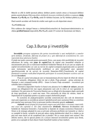 Băncile se află în dublă ipostază plătesc dobânzi pentru sumele atrase și încasează dobânzi
pentru sumele plasate.Diferența dintre dobânzile încasate și dobânzile plătite se numește câștig
bancar. Cșb=Da-Dp sau Cșb=Dî-Dp, unde Dî=dobânzi încasate ,iar Dp=dobânzi plătite.(ra≥rp).
Dacă sumele acordate sub formă de credite sunt egale cu cele depozitate atunci:
Cșb=C0•n•(ra-rp)
Prin scăderea din câștigul bancar a cheltuielilor(costurilor) de funcționare/administrative se
obține profitul bancar(impozabil). Prb=Cșb-Cf, unde Cf=costuri de funcționare ale băncii.
Cap.3.Bursa şi investițiile
Investițiile presupun așteptarea din partea investitorului a unei multiplicări a sumelor
(prin dobânzi, dividende, diferențe de prețuri etc.), spre diferență de economisirea lor, care
reprezintă doar păstrarea banilor.
O piaţă mai puţin cunoscută pentru persoanele fizice, care poate oferi posibilităţi de investitii
aducatoare de castig, este piaţa de capital.Piața de capital este ansamblul relațiilor și
mecanismelor prin care se realizează trandferul fondurilor bănești de la cei care au surplus de
capital (investitorii)către cei care au nevoie de capital (companii,organizații,stat) cu ajutorul
unor instrumente specifice(valorile mobiliare) și prin intermediul unor operatori
specifici(societăți de de servicii de investiții financiare-SSIF).Transferurile de capital
finanțează economia reală,dând drepturide participare la această finanțare acelora care au
devenit investitori.
Piaţa de capital este piaţa pe care se tranzacţioneaza diverse tipuri de titluri de valoare
cum ar fi acţiunile, obligaţiuni, titluri de stat si altele. Piața primară – prima solicitare de
finanțare a unei companii/entități (IPO) – listare la bursă. Piața secundară – investitorii pot
schimba între ei deținerile.
Alternativa depozitării banilor la bancă este plasarea lor în titluri de valoare, precum
acțiuni sau obligațiuni.Cele mai sigure plasamente sunt cele în titluri de stat (garantate în
totalitate). Ele sunt emise de Trezoreria Statului care se obligă să le răscumpere după o perioadă
de timp specificată, cu o sumă mai mare. Prin emisiunile de titluri de valoare, statul se
împrumută de la populație pentru a-și putea acoperi cheltuielile proprii.
În economia de piață,principalele societăți comerciale,mai ales cele de dimensiuni
mari,sunt organizate ca societăți pe acțiuni.Capitalul(social) unor asemenea firme se constituie
prin aportul unor persoane fizice și persoane juridice denumite generic acționari.
Acţiunile atestă dreptul de proprietate asupra unei părţi dintr-o societate comercială,
mai exact din capitalul ei. Ele aduc deținătorilor dividende. Mărimea dividendului este
hotărâtă de Adunarea Generală a Acționarilor și depinde de situația economico-financiară a
firmei și de strategia adoptată în ceea ce privește utilizarea profitului net.Acţiunile se vând şi
se cumpără la bursă; variaţiile de preţ pot aduce câştig deţinătorului (dacă le-a vândut cu un
preţ mai mare decât cel de cumpărare) dar şi pierderi. De ce creşte preţul unei acţiuni? Din
diferite motive, dar în special pentru că a crescut interesul investitorilor pentru acea firmă,
pentru că se aşteaptă să facă afaceri foarte bune(bull market și bear market).
 