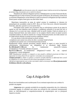 Obligaţiunile sunt documente emise de companii atunci când au nevoie de un împrumut
pe termen lung, documente care se oferă la vânzare.
Deţinătorii de astfel de obligaţiuni primesc dobândă pentru investiţia financiară făcută.
Obligaţiunile pot fi cotate la bursă, la un preţ care poate să fluctueze. De asemenea, există riscul
ca emitentul obligaţiunilor să dea faliment şi astfel investitorul în obligaţiuni (de fapt creditorul
firmei) poate recupera foarte greu sau chiar deloc banii.
Majoritatea tranzacţiilor pe piaţa de capital constau în cumpărarea şi vânzarea de
acţiuni(spot) ale societăţilor cotate la BVB –Bursa de Valori București, obiectul tranzacţiilor
fiind deci părți din capitalul social al acelor firme.
Principalul motiv pentru care investitorii aleg sa achiziţioneze acţiuni de pe piaţa de
capital nu este însă obţinerea unui dividend ci cumpărarea acţiunilor la un preţ mai mic şi
vânzarea lor la un preţ mai mare, obţinând astfel un profit imediat. Când un emitent are o
situație financiară bună, mai mulți oameni vor să cumpere titlurile emise iar prețul acestora
crește(bull market), iar când un emitent are o situație financiară proastă, mai mulți oameni vor
să vândă titlurile deținute iar prețul acestora scade(bear market).
Cei care doresc să devină acţionari au două variante:
-cumpărarea unor acţiuni nou emise de către o societate listată la bursă;
-cumpărarea de acţiuni care se tranzacţionează deja la bursă.
Randamentul titlului exprimă procentual câștigul obținut în raport cu suma investită în
achiziționarea titlului(acțiune sau obligațiune) și se calculează după formula
Ra=(Dividend/C)×100,unde Ra =randamentul acțiunii,Dv=valoarea
dividendului,C=Cursul(de achiziție) al acțiunii
R0=(V/C)×100,unde Ro=randamentul obligațiunii,V=venitul fix sau cuponul
obligațiunii,C=cursul obligațiunii
OBS! Randamentul calculat se compară cu rata anuală a dobânzii practicate de bănci ,la
depozitele la termen.Dacă R este superior r,investiția este avantajoasă!
Câștigul potențial se obține ca urmare a creșterii cursului titlurilor,ca diferență între cursul
la cumpărare și cel de vânzare.El stă la baza speculațiilor la bursă.
Alți factori importanți de care se ține cont atunci când se investește sunt Riscul plasamentului
lichiditatea titlurilor și fiscalitatea.
Cap.4.Asigurările
Riscul este incertitudinea unui rezultat-poate fi un eveniment neprevăzut care conduce la
pierderi sau pagube.
Asigurarea este o garanţie acordată de un asigurător asiguratului său, de a indemniza
eventualele pagube, în schimbul unei prime sau cotizaţii.Ea este contractul (aranjamentul)
dintre un individ(asigurat) și asigurator(societatea de asigurare)prin care se protejează
împotriva riscului.
 