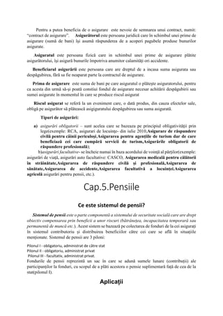 Pentru a putea beneficia de o asigurare este nevoie de semnarea unui contract, numit:
“contract de asigurare”. Asigurătorul este persoana juridică care în schimbul unei prime de
asigurare (sumă de bani) îşi asumă răspunderea de a acoperi pagubele produse bunurilor
asigurate.
Asiguratul este persoana fizică care in schimbul unei prime de asigurare plătite
asigurătorului, îşi asigură bunurile împotriva anumitor calamităţi ori accidente.
Beneficiarul asigurării este persoana care are dreptul de a incasa suma asigurata sau
despăgubirea, fără sa fie neaparat parte la contractul de asigurare.
Prima de asigurare este suma de bani pe care asiguratul o plăteşte asiguratorului, pentru
ca acesta din urmă să-şi poată constiui fondul de asigurare necesar achitării despăgubirii sau
sumei asigurate în momentul în care se produce riscul asigurat
Riscul asigurat se referă la un eveniment care, o dată produs, din cauza efectelor sale,
obligă pe asigurător să plătească asigiguratului despăgubirea sau suma asigurată.
Tipuri de asigurări:
a) asigurări obligatorii – sunt acelea care se bazeaza pe principiul obligativităţii prin
lege(exemple: RCA, asigurari de locuinţe- din iulie 2010,Asigurare de răspundere
civilă pentru câinii periculoși,Asigurarea pentru agențiile de turism dar de care
beneficiază cei care cumpără servicii de turism,Asigurările obligatorii de
răspundere profesională);
b)asigurări facultative- se încheie numai în baza acordului de voinţă al părţilor(exemple:
asigurări de viaţă, asigurări auto facultative: CASCO, Asigurarea medicală pentru călătorii
în străinătate,Asigurarea de răspundere civilă și profesională,Asigurarea de
sănătate,Asigurarea de accidente,Asigurarea facultativă a locuinței.Asigurarea
agricolă asigurări pentru pensii, etc.).
Cap.5.Pensiile
Ce este sistemul de pensii?
Sistemul de pensii este o parte componentă a sistemului de securitate socială care are drept
obiectiv compensarea prin beneficii a unor riscuri (bătrânețea, incapacitatea temporară sau
permanentă de muncă etc.). Acest sistem se bazează pe colectarea de fonduri de la cei asigurați
în sistemul contributoriu și distribuirea beneficiilor către cei care se află în situațiile
menționate. Sistemul de pensii are 3 piloni:
Pilonul I - obligatoriu, administrat de către stat
Pilonul II - obligatoriu, administrat privat
Pilonul III - facultativ, administrat privat.
Fondurile de pensii reprezintă un sac în care se adună sumele lunare (contribuții) ale
participanților la fonduri, cu scopul de a plăti acestora o pensie suplimentară față de cea de la
stat(pilonul I).
Aplicații
 