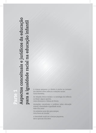 Parte1
Aspectosconceituaisejurídicosdaeducação
paraaigualdaderacialnaeducaçãoinfantil
A criança pequena e o direito à creche no contexto
dos debates sobre infância e relações raciais,
Fulvia Rosemberg
As relações étnico-raciais e a sociologia da infância
no Brasil: alguns aportes,
Anete Abramowicz e Fabiana de Oliveira
Anotações conceituais e jurídicas sobre educação
infantil, diversidade e igualdade racial,
Hedio Silva Júnior
Os primeiros anos são para sempre,
Silvia Pereira de Carvalho
A identidade racial em crianças pequenas,
Maria Aparecida Silva Bento
 