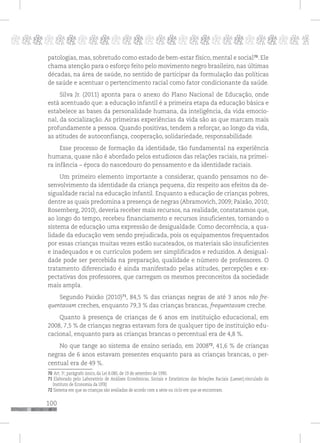 100
pppppppppppppppppppppppppp p
patologias, mas, sobretudo como estado de bem-estar físico, mental e social70
. Ele
chama atenção para o esforço feito pelo movimento negro brasileiro, nas últimas
décadas, na área de saúde, no sentido de participar da formulação das políticas
de saúde e acentuar o pertencimento racial como fator condicionante da saúde.
Silva Jr. (2011) aponta para o anexo do Plano Nacional de Educação, onde
está acentuado que: a educação infantil é a primeira etapa da educação básica e
estabelece as bases da personalidade humana, da inteligência, da vida emocio-
nal, da socialização. As primeiras experiências da vida são as que marcam mais
profundamente a pessoa. Quando positivas, tendem a reforçar, ao longo da vida,
as atitudes de autoconfiança, cooperação, solidariedade, responsabilidade.
Esse processo de formação da identidade, tão fundamental na experiência
humana, quase não é abordado pelos estudiosos das relações raciais, na primei-
ra infância – época do nascedouro do pensamento e da identidade raciais.
Um primeiro elemento importante a considerar, quando pensamos no de-
senvolvimento da identidade da criança pequena, diz respeito aos efeitos da de-
sigualdade racial na educação infantil. Enquanto a educação de crianças pobres,
dentre as quais predomina a presença de negras (Abramovich, 2009; Paixão, 2010;
Rosemberg, 2010), deveria receber mais recursos, na realidade, constatamos que,
ao longo do tempo, recebeu financiamento e recursos insuficientes, tornando o
sistema de educação uma expressão de desigualdade. Como decorrência, a qua-
lidade da educação vem sendo prejudicada, pois os equipamentos frequentados
por essas crianças muitas vezes estão sucateados, os materiais são insuficientes
e inadequados e os currículos podem ser simplificados e reduzidos. A desigual-
dade pode ser percebida na preparação, qualidade e número de professores. O
tratamento diferenciado é ainda manifestado pelas atitudes, percepções e ex-
pectativas dos professores, que carregam os mesmos preconceitos da sociedade
mais ampla.
Segundo Paixão (2010)71
, 84,5 % das crianças negras de até 3 anos não fre-
quentavam creches, enquanto 79,3 % das crianças brancas, frequentavam creche.
Quanto à presença de crianças de 6 anos em instituição educacional, em
2008, 7,5 % de crianças negras estavam fora de qualquer tipo de instituição edu-
cacional, enquanto para as crianças brancas o percentual era de 4,8 %.
No que tange ao sistema de ensino seriado, em 200872
, 41,6 % de crianças
negras de 6 anos estavam presentes enquanto para as crianças brancas, o per-
centual era de 49 %.
70 Art. 3o
, parágrafo único, da Lei 8.080, de 19 de setembro de 1990.
71 Elaborado pelo Laboratório de Análises Econômicas, Sociais e Estatísticas das Relações Raciais (Laeser),vinculado do
Instituto de Economia da UFRJ
72 Sistema em que as crianças são avaliadas de acordo com a série ou ciclo em que se encontram.
 