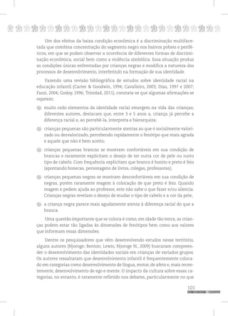 p
101
pppppppppppppppppppppppppp
Um dos efeitos da baixa condição econômica é a discriminação multiface-
tada que combina concentração do segmento negro nos bairros pobres e perifé-
ricos, em que se podem observar a ocorrência de diferentes formas de discrimi-
nação econômica, social bem como a violência simbólica. Essa situação produz
as condições únicas enfrentadas por crianças negras e modifica a natureza dos
processos de desenvolvimento, interferindo na formação de sua identidade.
Fazendo uma revisão bibliográfica de estudos sobre identidade racial na
educação infantil (Carter & Goodwin, 1994; Cavalleiro, 2003; Dias, 1997 e 2007;
Fazzi, 2004; Godoy, 1996; Trinidad, 2011), constata-se que algumas afirmações se
repetem:
muito cedo elementos da identidade racial emergem na vida das crianças;
diferentes autores, destacam que, entre 3 e 5 anos a, criança já percebe a
diferença racial e, ao percebê-la, interpreta e hierarquiza;
crianças pequenas são particularmente atentas ao que é socialmente valori-
zado ou desvalorizado, percebendo rapidamente o fenótipo que mais agrada
e aquele que não é bem aceito;
crianças pequenas brancas se mostram confortáveis em sua condição de
brancas e raramente explicitam o desejo de ter outra cor de pele ou outro
tipo de cabelo. Com frequência explicitam que branco é bonito e preto é feio
(apontando bonecas, personagens de livros, colegas, professoras);
crianças pequenas negras se mostram desconfortáveis em sua condição de
negras, porém raramente reagem à colocação de que preto é feio. Quando
reagem e pedem ajuda ao professor, este não sabe o que fazer e/ou silencia.
Crianças negras revelam o desejo de mudar o tipo de cabelo e a cor da pele;
a criança negra parece mais agudamente atenta à diferença racial do que a
branca.
Uma questão importante que se coloca é como, em idade tão tenra, as crian-
ças podem estar tão ligadas às dimensões de fenótipos bem como aos valores
que informam essas dimensões.
Dentre os pesquisadores que vêm desenvolvendo estudos nesse território,
alguns autores (Njoroge; Benton; Lewis; Njoroge N., 2009) buscaram compreen-
der o desenvolvimento das identidades sociais em crianças de variados grupos.
Os autores ressaltaram que desenvolvimento infantil é frequentemente coloca-
do em categorias como desenvolvimento de língua, motor, de afeto e, mais recen-
temente, desenvolvimento de ego e mente. O impacto da cultura sobre essas ca-
tegorias, no entanto, é raramente refletido nos debates, particularmente no que
 