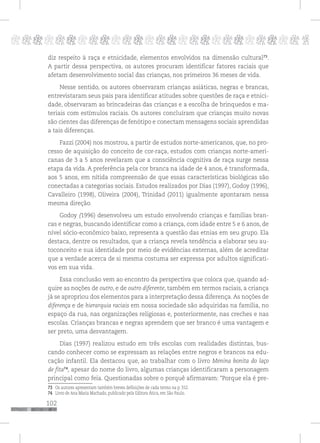 102
pppppppppppppppppppppppppp p
diz respeito à raça e etnicidade, elementos envolvidos na dimensão cultural73
.
A partir dessa perspectiva, os autores procuram identificar fatores raciais que
afetam desenvolvimento social das crianças, nos primeiros 36 meses de vida.
Nesse sentido, os autores observaram crianças asiáticas, negras e brancas,
entrevistaram seus pais para identificar atitudes sobre questões de raça e etnici-
dade, observaram as brincadeiras das crianças e a escolha de brinquedos e ma-
teriais com estímulos raciais. Os autores concluíram que crianças muito novas
são cientes das diferenças de fenótipo e conectam mensagens sociais aprendidas
a tais diferenças.
Fazzi (2004) nos mostrou, a partir de estudos norte-americanos, que, no pro-
cesso de aquisição do conceito de cor-raça, estudos com crianças norte-ameri-
canas de 3 a 5 anos revelaram que a consciência cognitiva de raça surge nessa
etapa da vida. A preferência pela cor branca na idade de 4 anos, é transformada,
aos 5 anos, em nítida compreensão de que essas características biológicas são
conectadas a categorias sociais. Estudos realizados por Dias (1997), Godoy (1996),
Cavalleiro (1998), Oliveira (2004), Trinidad (2011) igualmente apontaram nessa
mesma direção.
Godoy (1996) desenvolveu um estudo envolvendo crianças e famílias bran-
cas e negras, buscando identificar como a criança, com idade entre 5 e 6 anos, de
nível sócio-econômico baixo, representa a questão das etnias em seu grupo. Ela
destaca, dentre os resultados, que a criança revela tendência a elaborar seu au-
toconceito e sua identidade por meio de evidências externas, além de acreditar
que a verdade acerca de si mesma costuma ser expressa por adultos significati-
vos em sua vida.
Essa conclusão vem ao encontro da perspectiva que coloca que, quando ad-
quire as noções de outro, e de outro diferente, também em termos raciais, a criança
já se apropriou dos elementos para a interpretação dessa diferença. As noções de
diferença e de hierarquia raciais em nossa sociedade são adquiridas na família, no
espaço da rua, nas organizações religiosas e, posteriormente, nas creches e nas
escolas. Crianças brancas e negras aprendem que ser branco é uma vantagem e
ser preto, uma desvantagem.
Dias (1997) realizou estudo em três escolas com realidades distintas, bus-
cando conhecer como se expressam as relações entre negros e brancos na edu-
cação infantil. Ela destacou que, ao trabalhar com o livro Menina bonita do laço
de fita74
, apesar do nome do livro, algumas crianças identificaram a personagem
principal como feia. Questionadas sobre o porquê afirmavam: “Porque ela é pre-
73 Os autores apresentam também breves definições de cada termo na p. 552.
74 Livro de Ana Maria Machado, publicado pela Editora Ática, em São Paulo.
 