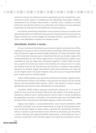 104
pppppppppppppppppppppppppp p
racial em crianças em idade pré-escolar, apontando que elas manifestam o pre-
conceito no plano verbal e, à medida que vão adquirindo mais idade, tendem a
transformá-lo em atitudes. Dessa forma, a maneira como a família e a escola
enfrentam esse desafio e lidam com a dimensão racial afigura-se como elemento
importante na formação da identidade das crianças pequenas.
No entanto, entendendo identidade como processo contínuo e mutável, esse
aprendizado pode ser modificado, tanto para as crianças brancas quanto para as
negras, levando-as a outros estágios de interação humana, que possibilitem, no
futuro, mais dignidade e respeito nas relações raciais.
Identidade, família e escola
Há que se destacar inicialmente que os pais, em geral, socializam seus filhos
e preparam-nos para a vida na família e para as interações além do círculo da fa-
mília. No entanto, alguns autores (Caughy; Nickerson; O’Campo; Randolph, 2002,
p. 1611) chamaram atenção para o importante fato de que famílias negras têm
“responsabilidade de criar filhos negros fisica e emocionalmente sadios, numa
sociedade na qual ser negro tem conotações negativas”. Godoy (1996) nos mos-
trou, a partir de estudo que realizou com famílias de crianças com 5 e 6 anos,
que famílias brancas não identificaram preconceito no universo mais próximo,
enquanto as famílias negras descreveram ações preconceituosas em razão da
cor, da origem social e da opção religiosa. Esse, por si só, já é um grande desafio
para os pais e para as crianças negras.
Godoy (1996) ressaltou que, diante da ocorrência de conflitos, algumas famí-
lias orientaram os filhos a não revidar, e sim procurar um adulto. Em seu estudo,
apenas uma das famílias disse orientar o filho a “não abaixar a cabeça” quando
agredido por preconceito racial, defendendo-se como pudesse.
Cavalleiro (1998) realizou pesquisa envolvendo crianças de 4 a 6 anos de
idade de uma escola de educação infantil da rede pública concluindo que pre-
dominava o silêncio sobre o pertencimento racial e sobre o caráter multiétnico
da população, na escola e na família, e era possível supor que o resultado desse
processo fosse a formação de identidade negativa e baixa auto-estima.
Alguns anos depois, a autora desenvolveu outro estudo (Cavalleiro, 2003)
buscando investigar como se tem desenvolvido, ao longo de três gerações suces-
sivas de famílias negras de baixa renda, o processo de socialização de filhos e
netos no tocante ao pertencimento racial. Dentre os resultados que encontrou,
a autora observou que algumas famílias destacaram a necessidade de levar a
criança a se perceber como indivíduo negro e de auxiliá-la a se perceber com po-
 
