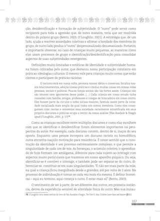 p
107
pppppppppppppppppppppppppp
ção, desidentificação e formação de subjetividade. O “outro” pode servir como
recipiente para toda a agressão que, de outra maneira, teria que ser resolvida
dentro do próprio grupo (Bento, 2003; O’Loughlin, 2001). A estratégia que, de um
lado, ajuda a resolver ansiedades coletivas e afirmar a bondade dos membros do
grupo, de outro lado produz o “outro” despersonalizado-desumanizado. Portanto,
é importante observar, no caso de crianças muito pequenas, as maneiras como
elas usam processos de grupo e identificação/desidentificação para consolidar
aspectos de suas subjetividades emergentes.
Definições muito limitadas e estáticas de identidade e subjetividade huma-
na foram criticadas pelo autor, que destacou nossa participação constante em
práticas-ideologias culturais. O mesmo vale para crianças muito novas que estão
cientes e participam de práticas racistas:
O racismo está em nossa volta, permeia nossas idéias e conversas, focaliza nos-
sos relacionamentos, afeiçoa nossas práticas e conduz muitas coisas em nossas vidas
pessoais, sociais e políticas. Poucas forças sociais são tão fortes assim. Crianças não
são imunes nem ignorantes desse poder. (…) Cada criança em nosso estudo tinha
conexões com família, amigos, professores e colegas de brincadeira em nosso centro.
Eles faziam parte de círculos e redes sociais maiores, fazendo assim parte da socie-
dade racializada mais ampla da qual todos nós somos membros. Como eles conse-
guiram criar, recriar e reinventar essa sociedade racialmente estratificada em seus
próprios discursos e práticas ocupa o centro da nossa análise (Van Ausdale & Feagin
apud O’Loughlin, 2001, p. 57)78
.
Como as crianças escolhem entre múltiplos discursos e como elas escolhem
com que se identificar e desidentificar foram elementos importantes na pers-
pectiva do autor. Por exemplo, cada discurso contém, dentro de si, traços do seu
oposto. Enquanto uma pessoa incorpora um discurso racista ou homofóbico,
outra encontra naquilo motivação para resistência. É nesse sentido que a cons-
trução da identidade é um processo extremamente complexo, e que permite a
singularidade de cada um de nós. As heranças, o acúmulo coletivo, o aprendiza-
do de hoje formam um amálgama, diferente para cada sujeito ao interagir com
aspectos muito particulares que trazemos em nosso aparelho psíquico. Ou seja,
identificar-se é conviver e interagir, e também pode ser separar-se do outro, di-
ferenciar-se, constituir-se em suas singularidades. “É não ser mais parte da mãe,
na qual a criança ficou mergulhada desde a gravidez, até por volta de 2 anos. No
processo de individuação é tornar-se cada vez mais ela mesma. É definir frontei-
ras – aqui eu termino, aqui começa o outro. É estar mais só” (Bento, 2003).
O sentimento de ser à parte, de ser diferente dos outros, em primeira instân-
cia, deriva da experiência sensível de alteridade física do outro. Mas sua instau-
78 O’Loughlin tirou esses trechos do livro de Van Ausdale e Feagin, The First R: How Children Learn Race and Racism (2001).
 