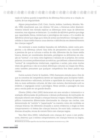 108
pppppppppppppppppppppppppp p
ração só é plena quando à experiência da diferença física soma-se a criação, no
sujeito, de sua singularidade.
Alguns pesquisadores (Coll; Crnic; García; Jenkins; Lamberty; Mcadoo; Wa-
sik, 1996) ressaltaram que, nos últimos 150 anos, a literatura sobre desenvol-
vimento infantil tem tentado explicar as diferenças entre raças de diferentes
maneiras, mas algumas se destacam: 1) o modelo de deficiência genética que alega
que capacidades físicas, intelectuais e psicológicas são inatas; e 2) o modelo de
deficiência cultural que alega que a falta de acesso aos benefícios e vantagens con-
cedidas à classe média branca causa desvios e deficiências em desenvolvimento
das crianças negras79
.
Em contraste a esses modelos baseados em deficiência, existe outra pers-
pectiva: a da diferença cultural. Essa linha de pensamento não concorda com
a premissa de que as culturas e estilos de vida, diferentes dos da classe média
branca, devam ser considerados desviados, patológicos ou deficientes em rela-
ção ao “normal”, e os toma como legítimos e valiosos em si próprios. Em outras
palavras, os autores problematizam as métricas, que definem o desenvolvimento
“normal” de competências intelectuais, cognitivas e sociais, pois estas muitas
vezes são genéricas e não só ocultam diferenças culturais na criação dos filhos,
como também presumem que qualquer competência fora desse padrão seja
inferior.
Outros autores (Carter & Goodwin, 1994) chamaram atenção para o fato de
que os conceitos de competência devem ser expandidos para incorporar habili-
dades alternativas e adicionais, inclusive a capacidade da criança de operar em
dois ou mais ambientes culturais, de lidar com racismo, discriminação sutil ou
evidente, e segregação social e psicológica. Nesse sentido, a passagem da casa
para a escola pode ser um grande desafio.
Oliveira (2004) e Neri (2002) destacaram em seus estudos o tratamento e a
avaliação diferenciadas de professoras e demais profissionais de instituições de
educação infantil com relação a crianças brancas e negras. Oliveira (2004) exem-
plificou tratamentos diferenciados direcionados às crianças nas creches, com
demonstração de “carinho” e “paparicação” na maneira como são recebidas as
crianças brancas. Em diferentes situações a autora evidenciou o elogio ao bom
comportamento e à beleza das crianças brancas. De outro lado, constatou, em
diversas situações, recusa de contato físico com crianças negras.
Vera Neri Silva (2002), trabalhando com crianças de 5 anos e com profes-
soras, observou que o mesmo comportamento, em crianças brancas ou negras,
79 Referências aos estudos específicos das duas linhas de pensamento encontram-se na p. 1894.
 
