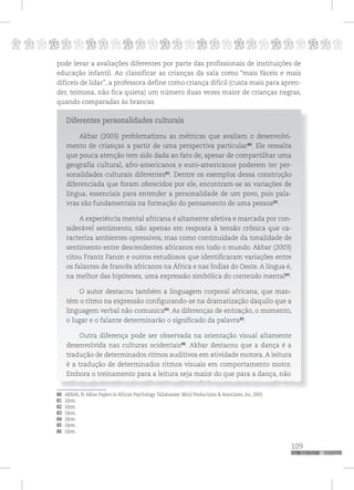 p
109
pppppppppppppppppppppppppp
pode levar a avaliações diferentes por parte das profissionais de instituições de
educação infantil. Ao classificar as crianças da sala como “mais fáceis e mais
difíceis de lidar”, a professora define como criança difícil (custa mais para apren-
der, teimosa, não fica quieta) um número duas vezes maior de crianças negras,
quando comparadas às brancas.
Diferentes personalidades culturais
Akbar (2003) problematizou as métricas que avaliam o desenvolvi-
mento de crianças a partir de uma perspectiva particular80
. Ele ressalta
que pouca atenção tem sido dada ao fato de, apesar de compartilhar uma
geografia cultural, afro-americanos e euro-americanos poderem ter per-
sonalidades culturais diferentes81
. Dentre os exemplos dessa construção
diferenciada que foram oferecidos por ele, encontram-se as variações de
língua, essenciais para entender a personalidade de um povo, pois pala-
vras são fundamentais na formação do pensamento de uma pessoa82
.
A experiência mental africana é altamente afetiva e marcada por con-
siderável sentimento, não apenas em resposta à tensão crônica que ca-
racteriza ambientes opressivos, mas como continuidade da tonalidade de
sentimento entre descendentes africanos em todo o mundo. Akbar (2003)
citou Frantz Fanon e outros estudiosos que identificaram variações entre
os falantes de francês africanos na África e nas Índias do Oeste. A língua é,
na melhor das hipóteses, uma expressão simbólica do conteúdo mental83
.
O autor destacou também a linguagem corporal africana, que man-
tém o ritmo na expressão configurando-se na dramatização daquilo que a
linguagem verbal não comunica84
. As diferenças de entoação, o momento,
o lugar e o falante determinarão o significado da palavra85
.
Outra diferença pode ser observada na orientação visual altamente
desenvolvida nas culturas ocidentais86
. Akbar destacou que a dança é a
tradução de determinados ritmos auditivos em atividade motora. A leitura
é a tradução de determinados ritmos visuais em comportamento motor.
Embora o treinamento para a leitura seja maior do que para a dança, não
80 AKBAR, N. Akbar Papers in African Psychology. Tallahassee: Mind Productions & Associates, Inc, 2003.
81 Idem.
82 Idem.
83 Idem.
84 Idem.
85 Idem.
86 Idem.
 