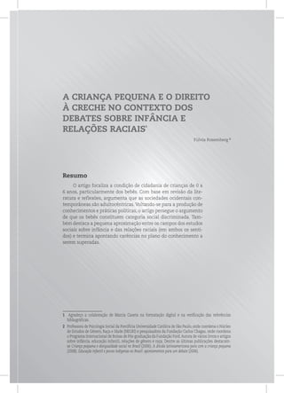 A CRIANÇA PEQUENA E O DIREITO
À CRECHE NO CONTEXTO DOS
DEBATES SOBRE INFÂNCIA E
RELAÇÕES RACIAIS
1
Fúlvia Rosemberg 2
Resumo
O artigo focaliza a condição de cidadania de crianças de 0 a
6 anos, particularmente dos bebês. Com base em revisão da lite-
ratura e reflexões, argumenta que as sociedades ocidentais con-
temporâneas são adultocêntricas. Voltando-se para a produção de
conhecimentos e práticas políticas, o artigo persegue o argumento
de que os bebês constituem categoria social discriminada. Tam-
bém destaca a pequena aproximação entre os campos dos estudos
sociais sobre infância e das relações raciais (em ambos os senti-
dos) e termina apontando carências no plano do conhecimento a
serem superadas.
1 Agradeço a colaboração de Marcia Caxeta na formatação digital e na verificação das referências
bibliográficas.
2 Professora de Psicologia Social da Pontifícia Universidade Católica de São Paulo, onde coordena o Núcleo
de Estudos de Gênero, Raça e Idade (NEGRI) e pesquisadora da Fundação Carlos Chagas, onde coordena
o Programa Internacional de Bolsas de Pós-graduação da Fundação Ford.Autora de vários livros e artigos
sobre infância, educação infantil, relações de gênero e raça. Dentre as últimas publicações destacam-
se Criança pequena e desigualdade social no Brasil (2006); A dívida latinoamericana para com a criança pequena
(2008); Educação infantil e povos indígenas no Brasil: apontamentos para um debate (2006).
 