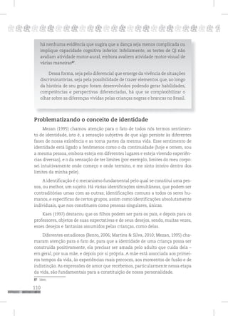110
pppppppppppppppppppppppppp p
há nenhuma evidência que sugira que a dança seja menos complicada ou
implique capacidade cognitiva inferior. Infelizmente, os testes de QI não
avaliam atividade motor-aural, embora avaliem atividade motor-visual de
várias maneiras87
.
Dessa forma, seja pelo diferencial que emerge da vivência de situações
discriminatórias, seja pela possibilidade de trazer elementos que, ao longo
da história de seu grupo foram desenvolvidos podendo gerar habilidades,
competências e perspectivas diferenciadas, há que se complexibilizar o
olhar sobre as diferenças vividas pelas crianças negras e brancas no Brasil.
Problematizando o conceito de identidade
Mezan (1995) chamou atenção para o fato de todos nós termos sentimen-
to de identidade, isto é, a sensação subjetiva de que algo persiste às diferentes
fases de nossa existência e as torna partes da mesma vida. Esse sentimento de
identidade está ligado a fenômenos como o da continuidade (hoje e ontem, sou
a mesma pessoa, embora esteja em diferentes lugares e esteja vivendo experiên-
cias diversas), e o da sensação de ter limites (por exemplo, limites do meu corpo:
sei intuitivamente onde começo e onde termino, e me sinto inteiro dentro dos
limites da minha pele).
A identificação é o mecanismo fundamental pelo qual se constitui uma pes-
soa, ou melhor, um sujeito. Há várias identificações simultâneas, que podem ser
contraditórias umas com as outras; identificações comuns a todos os seres hu-
manos, e específicas de certos grupos, assim como identificações absolutamente
individuais, que nos constituem como pessoas singulares, únicas.
Kaes (1997) destacou que os filhos podem ser para os pais, e depois para os
professores, objetos de suas expectativas e de seus desejos, sendo, muitas vezes,
esses desejos e fantasias assumidos pelas crianças, como delas.
Diferentes estudiosos (Bento, 2006; Martins & Silva, 2010; Mezan, 1995) cha-
maram atenção para o fato de, para que a identidade de uma criança possa ser
construída positivamente, ela precisar ser amada pelo adulto que cuida dela –
em geral, por sua mãe, e depois por si própria. A mãe está associada aos primei-
ros tempos da vida, às experiências mais precoces, aos momentos de fusão e de
indistinção. As expressões de amor que recebemos, particularmente nessa etapa
da vida, são fundamentais para a constituição de nossa personalidade.
87 Idem.
 