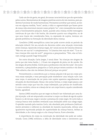 p
111
pppppppppppppppppppppppppp
Cada um de nós gosta, em geral, de nossas características que são apreciadas
pelos outros. Necessitamos de imagens positivas acerca de nós mesmos, para po-
dermos funcionar de modo harmonioso. Precisamos acreditar que somos, ao me-
nos em alguma medida, “bons”; senão, o ódio e a agressividade que fazem parte
de nossa vida emocional atacam nosso próprio “eu”, com conseqüências severas
para o funcionamento psíquico. Assim, quando uma criança recebe mensagens
contínuas de que não é tão bonita, tão atraente quanto sua coleguinha, ou de
que seus traços são considerados feios, ou expressão de sujeira, teremos um
grande problema na formação da identidade desta criança.
Cavalleiro (1998) exemplificou como isso pode ocorrer ainda no período da
educação infantil. Em seu estudo ela discorreu sobre uma situação vivenciada
entre crianças. Aparecida (criança negra, de 5 anos) escuta de Catarina (branca):
“Não vou ser sua tia” e complementou: “A Catarina tem nojo de mim”. “E as ou-
tras crianças têm nojo de você?”, perguntou a pesquisadora. “Têm, elas só brin-
cam comigo quando trago brinquedo.”
Em outra situação, Carla (negra, 5 anos) disse: “As crianças me xingam de
preta que não toma banho. (...) Ficam me xingando de preta cor de carvão. Ela
me xingou de preta fedida. Contei para a professora e ela não fez nada”. Em outro
momento, a pesquisadora perguntou a Carla porque estava sozinha e ela disse:
“Não adianta, elas não me deixam (brincar) porque sou preta”.
Provavelmente, a consciência que a criança adquire é de que seu corpo pro-
voca essas rejeições, e essa percepção pode estabelecer uma relação ruim com
esse corpo. A associação da cor preta com sujeira apareceu seguidamente em
situações de discriminação. Dessa e de outras formas, o corpo negro passa a ser
sentido como corpo que traz dor, corpo indesejado, que precisa ser modificado.
E, como corolário, coloca-se o desejo de ter um corpo branco, aquele considerado
bonito, agradável.
Santos (1983) ressaltou que ser negro no Brasil é ser violentado por uma du-
pla injunção: a de ser empurrado a encarnar o corpo e os ideais de ego do sujeito
branco e a de recusar, negar e anular a presença do corpo negro. De outro lado, a
criança branca está também revelando suas avaliações sobre sua colega negra.
O episódio narrado pela menina Carla, não abordado pela professora (habitual-
mente prevalece o silêncio) ou abordado de maneira equivocada, reforça uma
igualmente equivocada posição de superioridade da criança branca. Ambas as
identidades, a da criança negra e a da criança branca, ficam alteradas.
A importância do corpo na construção da identidade não pode ser subes-
timada. Costa (1986) enfatizou a idéia de identidade como o sentimento que
 