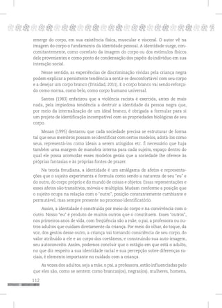 112
pppppppppppppppppppppppppp p
emerge do corpo, em sua existência física, muscular e visceral. O autor vê na
imagem do corpo o fundamento da identidade pessoal. A identidade surge, con-
comitantemente, como correlato da imagem do corpo ou dos estímulos físicos
dele provenientes e como ponto de condensação dos papéis do indivíduo em sua
interação social.
Nesse sentido, as experiências de discriminação vividas pela criança negra
podem explicar a persistente tendência a sentir-se desconfortável com seu corpo
e a desejar um corpo branco (Trinidad, 2011). E o corpo branco vai sendo reforça-
do como norma, como belo, como corpo humano universal.
Santos (1983) enfatizou que a violência racista é exercida, antes de mais
nada, pela impiedosa tendência a destruir a identidade da pessoa negra que,
por meio da internalização de um ideal branco, é obrigada a formular para si
um projeto de identificação incompatível com as propriedades biológicas de seu
corpo.
Mezan (1995) destacou que cada sociedade precisa se estruturar de forma
tal que seus membros possam se identificar com certos modelos, adotá-los como
seus, representá-los como ideais a serem atingidos etc. É necessário que haja
também uma margem de manobra interna para cada sujeito, espaço dentro do
qual ele possa acomodar esses modelos gerais que a sociedade lhe oferece às
próprias fantasias e às próprias fontes de prazer.
Na teoria freudiana, a identidade é um amálgama de afetos e representa-
ções que o sujeito experimenta e formula como sendo a natureza de seu “eu” e
do outro, do corpo próprio e do mundo de coisas e objetos. Essas representações e
esses afetos são transitivos, móveis e múltiplos. Mudam conforme a posição que
o sujeito ocupa na relação com o “outro”, posição constantemente cambiante e
permutável, mas sempre presente no processo identificatório.
Assim, a identidade é construída por meio do corpo e na convivência com o
outro. Nosso “eu” é produto de muitos outros que o constituem. Esses “outros”,
nos primeiros anos de vida, com freqüência são a mãe, o pai, a professora ou ou-
tros adultos que cuidam diretamente da criança. Por meio do olhar, do toque, da
voz, dos gestos desse outro, a criança vai tomando consciência de seu corpo, do
valor atribuído a ele e ao corpo dos coetâneos, e construindo sua auto-imagem,
seu autoconceito. Assim, podemos concluir que o estágio em que está o adulto,
no que diz respeito a sua identidade racial e sua percepção sobre diferenças ra-
ciais, é elemento importante no cuidado com a criança.
As vozes dos adultos, seja a mãe, o pai, a professora, estão influenciadas pelo
que eles são, como se sentem como brancas(os), negras(os), mulheres, homens,
 