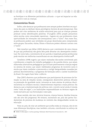 114
pppppppppppppppppppppppppp p
os fenótipos e os diferentes patrimônios culturais – o que vai impactar as rela-
ções entre e com as crianças.
Comentários finais
Enfim, cabe destacar que professores nem sempre podem interferir em equí-
vocos dos pais ou desfazer danos psicológicos (terreno de psicoterapeutas). Eles
podem sim criar ambientes de auxilio emocional para que as crianças possam
produzir novas identificações positivas. O’Loughlin (2001) propôs pensarmos
sobre escolas como comunidades reparativas – lugares em que professores criam
oportunidades de interações não-ameaçadoras com o “outro”. Para esses fins,
os professores podem usar atividades em grupo desenhadas para compreensão
entre grupos. Excursões, visitas, filmes e literatura podem oferecer contato com
o “outro”.
Vale ressaltar que Akbar (2003) destacou que o sentimento de uma criança
de que o(a) professor(a) não gosta dela pode devastar seu desempenho intelec-
tual. Por outro lado, o sentimento de ser querida e respeitada pelo(a) professor(a)
pode resultar em melhorias maravilhosas em seu desempenho intelectual89
.
Cavalleiro (1998) sugeriu que sejam realizadas discussões envolvendo pais
e professores a respeito do trabalho pedagógico e da questão étnica; que sejam
elaboradas alternativas pedagógicas que incluam positivamente crianças negras
no sistema de ensino; que sejam viabilizados programas de incentivo junto à
escola que visem combater o preconceito e corrigir desigualdades causadas por
práticas discriminatórias, e programas de formação sobre o caráter multiétnico
do Brasil. Ela sugere fazer falar o silêncio.
Dias (2007) observou que professores que participaram de processos de for-
mação na área de relações raciais, conseguiram desenvolver práticas eficazes
na promoção da igualdade racial; tornaram-se mais atentas às práticas discri-
minatórias no cotidiano escolar, e desenvolveram respostas a essas práticas. Ela
destacou que a implementação de políticas com o recorte racial ainda é tratada
como “coisa de negro”, e as instituições responsabilizam os técnicos negros de
modo exclusivo por sua formulação e execução.
Nesse sentido, não raro, técnicos brancos, criança branca, famílias brancas
não são alvo dos programas. No entanto, necessitam ser, pois são partes fun-
damentais do processo de mudança no contexto das desigualdades raciais na
educação.
Trata-se, pois, de criar um ambiente que acolha todas as crianças, não só em
suas diferenças fenotípicas, mas também culturais, contribuindo no esforço de
89 AKBAR, N. Akbar papers. In African psychology. Tallahassee: Mind Productions & Associates Inc., 2003.
 
