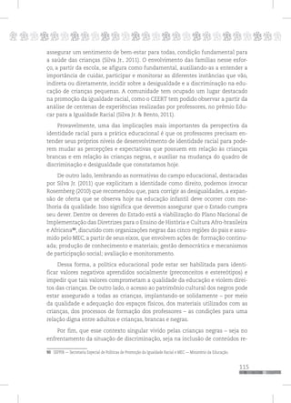 p
115
pppppppppppppppppppppppppp
assegurar um sentimento de bem-estar para todas, condição fundamental para
a saúde das crianças (Silva Jr., 2011). O envolvimento das famílias nesse esfor-
ço, a partir da escola, se afigura como fundamental, auxiliando-as a entender a
importância de cuidar, participar e monitorar as diferentes instâncias que vão,
indireta ou diretamente, incidir sobre a desigualdade e a discriminação na edu-
cação de crianças pequenas. A comunidade tem ocupado um lugar destacado
na promoção da igualdade racial, como o CEERT tem podido observar a partir da
análise de centenas de experiências realizadas por professores, no prêmio Edu-
car para a Igualdade Racial (Silva Jr. & Bento, 2011).
Provavelmente, uma das implicações mais importantes da perspectiva da
identidade racial para a prática educacional é que os professores precisam en-
tender seus próprios níveis de desenvolvimento de identidade racial para pode-
rem mudar as percepções e expectativas que possuem em relação às crianças
brancas e em relação às crianças negras, e auxiliar na mudança do quadro de
discriminação e desigualdade que constatamos hoje.
De outro lado, lembrando as normativas do campo educacional, destacadas
por Silva Jr. (2011) que explicitam a identidade como direito, podemos invocar
Rosemberg (2010) que recomendou que, para corrigir as desigualdades, a expan-
são de oferta que se observa hoje na educação infantil deve ocorrer com me-
lhoria da qualidade. Isso significa que devemos assegurar que o Estado cumpra
seu dever. Dentre os deveres do Estado está a viabilização do Plano Nacional de
Implementação das Diretrizes para o Ensino de História e Cultura Afro-brasileira
e Africana90
, discutido com organizações negras das cinco regiões do pais e assu-
mido pelo MEC, a partir de seus eixos, que envolvem ações de: formação continu-
ada; produção de conhecimento e materiais; gestão democrática e mecanismos
de participação social; avaliação e monitoramento.
Dessa forma, a política educacional pode estar ser habilitada para identi-
ficar valores negativos aprendidos socialmente (preconceitos e estereótipos) e
impedir que tais valores comprometam a qualidade da educação e violem direi-
tos das crianças. De outro lado, o acesso ao patrimônio cultural dos negros pode
estar assegurado a todas as crianças, implantando-se solidamente – por meio
da qualidade e adequação dos espaços físicos, dos materiais utilizados com as
crianças, dos processos de formação dos professores – as condições para uma
relação digna entre adultos e crianças, brancas e negras.
Por fim, que esse contexto singular vivido pelas crianças negras – seja no
enfrentamento da situação de discriminação, seja na inclusão de conteúdos re-
90 SEPPIR — Secretaria Especial de Políticas de Promoção da Igualdade Racial e MEC — Ministério da Educação.
 