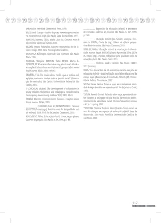 p
117
pppppppppppppppppppppppppp
and practice. New York: Greenwood Press, 1990.
KÄES, René. O grupo e o sujeito do grupo: elementos para uma teo-
ria psicanalítica do grupo. São Paulo: Casa do Psicólogo, 1997.
MARTINS, Martins; SILVA, Maria Lúcia da. Gostando mais de
nós mesmos. São Paulo: Gente, 2010.
MEZAN, Renato. Psicanálise, judaísmo: ressonâncias. Rio de Ja-
neiro: Imago, 1995. Série Psicologia Psicanálitica.
MUNANGA, Kabengele. Negritude: usos e sentidos. São Paulo:
Ática, 1986.
NJOROGE, Wanjiku; BENTON, Tami; LEWIS, Marva L.;
NJOROGE, M.What are infants learning about race? A look at
a sample of infants from multiple racial groups. Infant mental
health journal 30 (5): 2009, 549-567.
OLIVEIRA, F. de. Um estudo sobre a creche: o que as práticas ped-
agógicas produzem e revelam sobre a questão racial? [disserta-
ção de mestrado]. São Carlos: Universidade Federal de São
Carlos, 2004.
O’LOUGHLIN, Michael. The development of subjectivity in
young children: theoretical and pedagogical considerations.
Contemporary issues in early childhood 2 (1): 2001, 49-63.
PAIXÃO, Marcelo. Desenvolvimento humano e relações raciais.
Rio de Janeiro: DP&A, 2003.
____________; CARVANO, Luiz M.; MONTOVANELE, Fabiana;
ROSSETTO, Irene (orgs.). Relatório anual das desigualdades raci-
ais no Brasil, 2009-2010. Rio de Janeiro: Garamond, 2010.
ROSEMBERG, Fúlvia. Educação infantil: classe, raça e gênero.
Cadernos de pesquisa. São Paulo: n. 96, 1996, p. 3-86.
____________. Expansão da educação infantil e processos
de exclusão. Cadernos de pesquisa, São Paulo, n. 107, 1999,
p. 7-40.
____________. Educação infantil pós-Fundeb: avanços e ten-
sões. In SOUZA, Gizele de (org.). Educar na infância: perspec-
tivas histórico-sociais. São Paulo: Contexto, 2010.
SILVA JR., Hédio. Educação infantil e valorização da diversi-
dade: marcos legais. In BENTO, Maria Aparecida Silva; SILVA
JR, Hédio (org.). Práticas pedagógicas para igualdade racial na
educação infantil. São Paulo: Ceert, 2011.
____________. Violência, saúde e racismo. São Paulo: CEERT,
2011 (mimeo).
SILVA, Vera Lúcia Neri da. Os estereótipos racistas nas falas de
educadoras infantis – suas implicações no cotidiano educacional da
criança negra [dissertação de mestrado]. Niterói (RJ): Univer-
sidade Federal Fluminense, 2002.
SOUSA, Neusa Santos. Tornar-se negro: as vicissitudes da identi-
dade do negro brasileiro em ascensão social. Rio de Janeiro: Graal,
1983.
TATUM, Beverly Daniel. Falando sobre raça, aprendendo so-
bre racismo: a aplicação na sala de aula da teoria do desen-
volvimento da identidade racial. Harvard education review,
v. 62, n. 1, spring, 1992.
TRINIDAD, Cristina Teodoro. Identificação étnico-racial na
voz de crianças em espaços de educação infantil [tese de
doutorado]. São Paulo: Pontifícia Universidade Católica de
São Paulo. 2011
 
