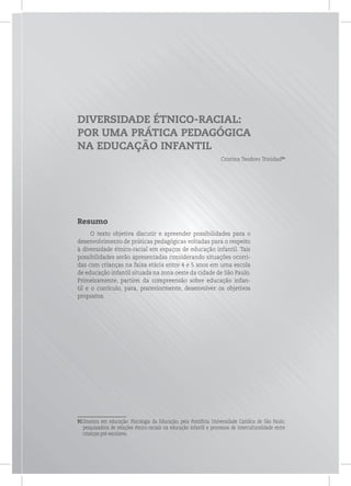 DIVERSIDADE ÉTNICO-RACIAL:
POR UMA PRÁTICA PEDAGÓGICA
NA EDUCAÇÃO INFANTIL
Cristina Teodoro Trinidad91
Resumo
O texto objetiva discutir e apreender possibilidades para o
desenvolvimento de práticas pedagógicas voltadas para o respeito
à diversidade étnico-racial em espaços de educação infantil. Tais
possibilidades serão apresentadas considerando situações ocorri-
das com crianças na faixa etária entre 4 e 5 anos em uma escola
de educação infantil situada na zona oeste da cidade de São Paulo.
Primeiramente, partirei da compreensão sobre educação infan-
til e o currículo, para, posteriormente, desenvolver os objetivos
propostos.
91Doutora em educação: Psicologia da Educação, pela Pontifícia Universidade Católica de São Paulo;
pesquisadora de relações étnico-raciais na educação infantil e processos de interculturalidade entre
crianças pré-escolares.
 