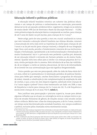 12
pppppppppppppppppppppppppp p
Educação infantil e políticas públicas
A educação infantil brasileira constitui um subsetor das políticas educa-
cionais e um campo de práticas e conhecimentos em construção, procurando
demarcar-se de um passado antidemocrático. Legalmente, integra-se ao sistema
de ensino desde 1996 (Lei de Diretrizes e Bases da Educação Nacional – 0 LDB),
como primeira etapa da educação básica e compreende as creches, para crianças
de até 3 anos de idade e as pré-escolas, para crianças de 4 e 5 anos.3
Neste artigo, parto de uma questão, a meu ver, crucial: analisando os rumos
que vem tomando a educação infantil brasileira nas últimas décadas, constato
a manutenção de certa cisão entre as trajetórias da creche (para crianças de até
3 anos) e as da pré-escola (para crianças maiores), a despeito de sua integração
legal. Para a pré-escola, percebo o fortalecimento crescente de sua instituciona-
lização e formalização, aproximando-a da institucionalização e formalização do
ensino fundamental. Isto é: a pré-escola vem perdendo o prefixo pré, deixando
de ser educação infantil e entrando em formato próximo ao do ensino funda-
mental. Quando volto meu olhar para a creche e as crianças pequenas de 0 a 3
anos, minha percepção não é a mesma. Noto relutância de se lhes dar visibilida-
de, de se integrar a creche ao sistema educacional, de tirá-la da informalidade,
de se investir em sua universalização (que não significa obrigatoriedade).
Outra questão que vem me preocupando, além da cisão da faixa etária de 0
a 6 anos, refere-se à permanência e à valorização periódica de políticas familia-
ristas para bebês (por exemplo, creches domiciliares e programas de educação
de mães), visando a substituição (e não complementação) da ampliação da rede
de creches, o que, a meu ver, tem impacto negativo, sobretudo entre crianças de
0 a 3 anos negras e pobres4
. Evoco como testemunho um dado: em 2008, a taxa
de frequência à creche para crianças de 0 a 3 anos era 18,1 % e de frequência à
escola entre crianças de 4 a 6 anos 79,8 % (tabela 1).
Para justificar essa preocupação e procurar superá-la, trouxe para debate
algumas reflexões que se situam na convergência entre os campos teórico e po-
lítico de estudos feministas-de gênero, de relações raciais e dos estudos sociais
sobre a infância. Minha tese: a fase da criança pequena, a de 0 a 3 anos, constitui
um tempo social discriminado pela sociedade brasileira, nos campos acadêmico
e político, inclusive pelos chamados novos movimentos sociais.
3 Nos últimos anos, duas mudanças importantes foram introduzidas na educação infantil brasileira: a) a idade prevista para
o término da pré-escola, alterada em 2006, que passou de 6 para 5 anos, antecipando a entrada no ensino fundamental; b)
outra mudança, de 2009, determinou a obrigatoriedade de matrícula-frequência na pré-escola para crianças de 4 e 5 anos
(Rosemberg, 2009).
4 Venho coordenando uma linha de pesquisas sobre discursos de atores sociais adultos sobre o bebê, sua educação e seu
cuidado no âmbito do Núcleo de Estudos de Gênero, Raça e Idade (NEGRI) do Programa de Estudos Pós-graduados em
Psicologia Social da Pontifícia Universidade Católica de São Paulo.
 