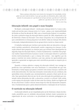 120
pppppppppppppppppppppppppp p
Todas as pessoas estão presas numa mesma teia inescapável de mutualidades, entrela-
çadas num único tecido do destino. O que quer que afete um diretamente, afeta a todos indire-
tamente. Eu nunca posso ser o que deveria ser até que você seja o que deve ser. E você nunca
poderá ser o que deve ser até eu seja o que devo ser.
Martin Luther King
Educação infantil: seu papel e suas funções
No Brasil, a educação infantil – creche para crianças entre 0 a 3 anos e edu-
cação pré-escolar para crianças entre 4 e 5 anos – passa a ser responsabilidade
do Estado no final da década de 1980, com a Constituição Federal, e é considera-
da como a primeira etapa da educação básica a partir de 1996, respeitando a Lei
de Diretrizes e Bases da Educação. Com essas conquistas, há a compreensão de
que o atendimento à criança pequena é um direito: todas as crianças têm direito
à educação, independentemente de seu grupo étnico-racial ou classe social.
O trabalho realizado por creches e pré-escolas deve ser educativo e visa ga-
rantir também assistência, alimentação, saúde e segurança às crianças. A edu-
cação infantil deve preparar as crianças para que tenham bom desempenho na
segunda etapa da educação básica, o ensino fundamental, e também lhes propi-
ciar melhor desenvolvimento humano e social. A educação infantil é o primeiro
recinto institucionalizado a que a criança tem acesso – isso significa que ela
passa a conviver em novos coletivos e, por isso, precisa ter oportunidade para
aprender e apreender as regras para essa convivência pautada no respeito por si
e pelo outro.
Quando a criança adentra o espaço de educação infantil, traz consigo ex-
periências ricas aprendidas com seus familiares e a comunidade em que vive.
Entretanto, é nesse espaço que passa a conviver com outras crianças e adultos até
então desconhecidos. Por meio das interações construídas em seu cotidiano, são
aprendidas novas situações que, necessariamente, passam a fazer parte de sua
vida. Esse aprendizado deve ser por via de uma educação de qualidade que con-
temple várias dimensões da vida: a educativa, a social e a cultural. Cabe, ainda,
a esse espaço de educação cuidar do bem estar da criança, desde sua higiene até
de seu emocional. Cuidar e educar nessa etapa da vida são dimensões insepará-
veis e fundamentais para o pleno desenvolvimento e realização do ser humano.
O currículo na educação infantil
A educação infantil, ao ser respaldada pela Lei de Diretrizes e Bases da Edu-
cação, possibilita que as unidades educacionais tenham maior autonomia na
organização de seus currículos e na pluralidade de métodos pedagógicos por
 
