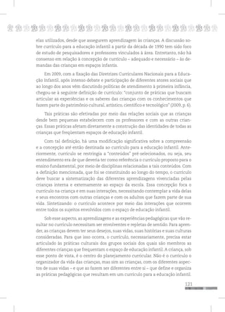 p
121
pppppppppppppppppppppppppp
elas utilizados, desde que assegurem aprendizagem às crianças. A discussão so-
bre currículo para a educação infantil a partir da década de 1990 tem sido foco
de estudo de pesquisadores e professores vinculados à área. Entretanto, não há
consenso em relação à concepção de currículo – adequado e necessário – às de-
mandas das crianças em espaços infantis.
Em 2009, com a fixação das Diretrizes Curriculares Nacionais para a Educa-
ção Infantil, após intenso debate e participação de diferentes atores sociais que
ao longo dos anos vêm discutindo políticas de atendimento à primeira infância,
chegou-se à seguinte definição de currículo: “conjunto de práticas que buscam
articular as experiências e os saberes das crianças com os conhecimentos que
fazem parte do patrimônio cultural, artístico, científico e tecnológico” (2009, p. 6).
Tais práticas são efetivadas por meio das relações sociais que as crianças
desde bem pequenas estabelecem com os professores e com as outras crian-
ças. Essas práticas afetam diretamente a construção das identidades de todas as
crianças que freqüentam espaços de educação infantil.
Com tal definição, há uma modificação significativa sobre a compreensão
e a concepção até então destinada ao currículo para a educação infantil. Ante-
riormente, currículo se restringia a “conteúdos” pré-selecionados, ou seja, seu
entendimento era de que deveria ter como referência o currículo proposto para o
ensino fundamental, por meio de disciplinas relacionadas a tais conteúdos. Com
a definição mencionada, que foi se constituindo ao longo do tempo, o currículo
deve buscar a sistematização das diferentes aprendizagens vivenciadas pelas
crianças interna e externamente ao espaço da escola. Essa concepção foca o
currículo na criança e em suas interações, necessitando contemplar a vida delas
e seus encontros com outras crianças e com os adultos que fazem parte de sua
vida. Sintetizando: o currículo acontece por meio das interações que ocorrem
entre todos os sujeitos envolvidos com o espaço de educação infantil.
Sob esse aspecto, as aprendizagens e as experiências pedagógicas que vão re-
sultar no currículo necessitam ser envolventes e repletas de sentido. Para apren-
der, as crianças devem ter seus desejos, suas vidas, suas histórias e suas culturas
consideradas. Para que isso ocorra, o currículo, necessariamente, precisa estar
articulado às práticas culturais dos grupos sociais dos quais são membros as
diferentes crianças que frequentam o espaço de educação infantil. A criança, sob
esse ponto de vista, é o centro do planejamento curricular. Não é o currículo o
organizador da vida das crianças, mas sim as crianças, com os diferentes aspec-
tos de suas vidas – e que as fazem ser diferentes entre si – que define e organiza
as práticas pedagógicas que resultam em um currículo para a educação infantil.
 