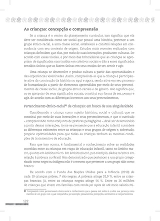122
pppppppppppppppppppppppppp p
As crianças: concepção e compreensão
Se a criança é o centro do planejamento curricular, isso significa que ela
deve ser considerada como ser social que possui uma história, pertence a um
grupo étnico-racial, a uma classe social, estabelece e constrói relações em con-
sonância com seu contexto de origem. Estudos mais recentes realizados com
crianças defendem que elas, por meio de suas interações, produzem culturas. De
acordo com essas teorias, é por meio das brincadeiras que as crianças se apro-
priam de significados construídos em coletivos sociais e dão a esses significados
sentidos únicos que as fazem únicas em seus modos de ser, sentir e agir.
Uma criança se desenvolve e produz cultura a partir das oportunidades e
das experiências vivenciadas. Assim, compreende-se que a criança é participan-
te ativa da construção da história no aqui e agora, sendo ativa em seu processo
de humanização a partir de elementos apreendidos por meio de seus pertenci-
mentos de classe social, de grupos étnico-raciais e de gênero. Isso significa que,
ao se apropriar de seus significados sociais, constitui sua forma de ser, pensar e
agir, de acordo com as diferenças inerentes aos seus pertencimentos.
Pertencimento étnico-racial92
de crianças: em busca de sua singularidade
Considerando a criança como sujeito histórico, social e cultural, que se
constitui por meio de suas interações e seus pertencimentos, e que o currículo
– compreendido como conjunto de práticas pedagógicas – deve ser desenvolvido
a partir dessas interações, torna-se premente que a educação infantil considere
as diferenças existentes entre as crianças e seus grupos de origem e, sobretudo,
propicie oportunidades para que todas as crianças tenham as mesmas condi-
ções de tratamento e de educação.
Para que isso ocorra, é fundamental o conhecimento sobre as realidades
ocorridas entre as crianças em etapa de educação infantil, tanto no âmbito ma-
cro, quanto em âmbito micro. Em âmbito macro, por exemplo, dados recentes em
relação à pobreza no Brasil têm demonstrado que pertencer a um grupo catego-
rizado como negro ou indígena não é o mesmo que pertencer a um grupo tido como
branco.
De acordo com o Fundo das Nações Unidas para a Infância (2010) de
cada 10 crianças pobres, 7 são negras. A pobreza atinge 32,9 %, entre as crian-
ças brancas; já, entre as crianças negras atinge 56 %. Entre os 26 milhões
de crianças que vivem em famílias com renda per capita de até meio salário mí-
92 Compreendo como pertencimento étnico-racial o conhecimento que a pessoa tem sobre si e sobre sua pertença como
membro de um grupo com o qual compartilha, por exemplo, pensamentos, percepções, sentimentos e comportamentos.
 