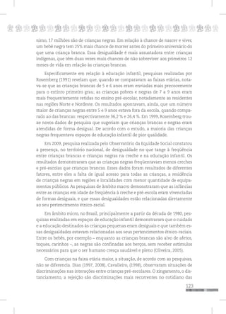 p
123
pppppppppppppppppppppppppp
nimo, 17 milhões são de crianças negras. Em relação à chance de nascer e viver,
um bebê negro tem 25% mais chance de morrer antes do primeiro aniversário do
que uma criança branca. Essa desigualdade é mais assustadora entre crianças
indígenas, que têm duas vezes mais chances de não sobreviver aos primeiros 12
meses de vida em relação às crianças brancas.
Especificamente em relação à educação infantil, pesquisas realizadas por
Rosemberg (1991) revelam que, quando se comparavam as faixas etárias, nota-
va-se que as crianças brancas de 5 e 6 anos eram enviadas mais precocemente
para o extinto primeiro grau; as crianças pobres e negras de 7 a 9 anos eram
mais frequentemente retidas no ensino pré-escolar, notadamente as residentes
nas regiões Norte e Nordeste. Os resultados apontavam, ainda, que um número
maior de crianças negras entre 5 e 9 anos estava fora da escola, quando compa-
rado ao das brancas: respectivamente 36,2 % e 26,4 %. Em 1999, Rosemberg trou-
xe novos dados de pesquisa que sugeriam que crianças brancas e negras eram
atendidas de forma desigual. De acordo com o estudo, a maioria das crianças
negras frequentava espaços de educação infantil de pior qualidade.
Em 2009, pesquisa realizada pelo Observatório da Equidade Social constatou
a presença, no território nacional, de desigualdade no que tange à freqüência
entre crianças brancas e crianças negras na creche e na educação infantil. Os
resultados demonstraram que as crianças negras freqüentavam menos creches
e pré-escolas que crianças brancas. Esses dados foram resultados de diferentes
fatores, entre eles a falta de igual acesso para todas as crianças, a residência
de crianças negras em regiões e localidades com menor quantidade de equipa-
mentos públicos. As pesquisas de âmbito macro demonstraram que as infâncias
entre as crianças em idade de freqüência à creche e pré-escola eram vivenciadas
de formas desiguais, e que essas desigualdades estão relacionadas diretamente
ao seu pertencimento étnico-racial.
Em âmbito micro, no Brasil, principalmente a partir da década de 1980, pes-
quisas realizadas em espaços de educação infantil demonstraram que o cuidado
e a educação destinados às crianças pequenas eram desiguais e que também es-
sas desigualdades estavam relacionadas aos seus pertencimentos étnico-raciais.
Entre os bebês, por exemplo – enquanto as crianças brancas são alvo de afetos,
toques, carinhos –, as negras são confinadas aos berços, sem receber estímulos
necessários para que o ser humano cresça saudável e pleno (Oliveira, 2005).
Com crianças na faixa etária maior, a situação, de acordo com as pesquisas,
não se diferencia. Dias (1997, 2008), Cavalleiro, (1998), observaram situações de
discriminações nas interações entre crianças pré-escolares. O xingamento, o dis-
tanciamento, a rejeição são discriminações mais recorrentes no cotidiano das
 