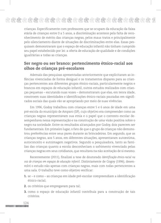 124
pppppppppppppppppppppppppp p
crianças. Especificamente com professores que se ocupam da educação da faixa
etária de crianças entre 0 a 5 anos, a discriminação acontece pela falta de reco-
nhecimento de mérito das crianças negras, pelos maus tratos e principalmente
pelo silenciamento diante de situações de discriminações entre elas. Essas pes-
quisam demonstraram que o espaço de educação infantil não tinham cumprido
seu papel estabelecido por lei: a oferta de educação de qualidade e de condições
igualitárias a todas as crianças.
Ser negro ou ser branco: pertencimento étnico-racial aos
olhos de crianças pré-escolares
Ademais das pesquisas apresentadas anteriormente que explicitaram as in-
fâncias vivenciadas de forma desigual e os tratamentos díspares para as crian-
ças pertencentes aos diferentes grupos étnico-raciais, particularmente negros e
brancos em espaços de educação infantil, outros estudos realizados com crian-
ças pequenas – escutando suas vozes – demonstraram que elas, em tenra idade,
constroem suas identidades e identificações étnico-raciais pautadas em signifi-
cados sociais das quais vão se apropriando por meio de suas vivências.
Em 1996, Godoy trabalhou com crianças entre 5 e 6 anos de idade em uma
pré-escola do município de Amparo (SP), cujo objetivo era compreender como as
crianças negras representavam sua etnia e o papel que o contexto escolar de-
sempenhava nessa representação e na construção de uma visão positiva sobre o
negro na sociedade. Entre os resultados alcançados por Godoy, dois parecem ser
fundamentais. Em primeiro lugar, o fato de que o grupo de crianças não demons-
trou preferências entre seus pares durante as brincadeiras. Em segundo, que as
crianças negras, aos 5 anos, em diferentes situações, apresentaram autoestima,
autoconceito e autoimagem negativos. Segundo a pesquisadora, tanto as famí-
lias das crianças quanto a escola desconheciam o sofrimento vivenciado pelas
crianças negras em seus cotidianos, que resultava na não aceitação de si mesmo.
Recentemente (2011), finalizei a tese de doutorado Identificação étnico-racial na
voz de crianças em espaços de educação infantil. Distintamente de Gogoy (1996), desen-
volvi o estudo não apenas com crianças negras, mais com todas pertencentes a
uma sala. O trabalho teve como objetivo verificar:
1. se – e como – as crianças em idade pré-escolar compreendiam a identificação
étnico-racial;
2. os critérios que empregavam para tal;
3. como o espaço de educação infantil contribuía para a construção de tais
critérios.
 