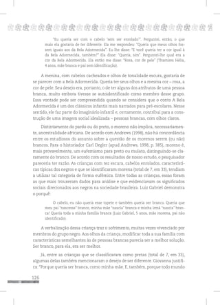 126
pppppppppppppppppppppppppp p
“Eu queria ser com o cabelo ‘sem ser enrolado’”. Perguntei, então, o que
mais ela gostaria de ter diferente. Ela me respondeu: “Queria que meus olhos fos-
sem iguais aos da Bela Adormecida”. Eu lhe disse: “E você queria ter a cor igual à
da Bela Adormecida, também?” Ela disse: “Queria, sim”. Perguntei-lhe qual era a
cor da Bela Adormecida. Ela então me disse: “Rosa, cor de pele” (Thamires Hélia,
4 anos, mãe branca e pai sem identificação).
A menina, com cabelos cacheados e olhos de tonalidade escura, gostaria de
se parecer com a Bela Adormecida. Queria ter seus olhos e a mesma cor – rosa, a
cor de pele. Seu desejo era, portanto, o de ter alguns dos atributos de uma pessoa
branca, muito embora tivesse se autoidentificado como membro desse grupo.
Essa vontade pode ser compreendida quando se considera que o conto A Bela
Adormecida é um dos clássicos infantis mais narrados para pré-escolares. Nesse
sentido, ele faz parte do imaginário infantil e, certamente, contribui para a cons-
trução de uma imagem social idealizada – pessoas brancas, com olhos claros.
Distintamente do pardo ou do preto, o moreno não implica, necessariamen-
te, ancestralidade africana. De acordo com Andrews (1998), não há concordância
entre os estudiosos do assunto sobre a questão de os morenos serem (ou não)
brancos. Para o historiador Carl Degler (apud Andrews, 1998, p. 385), moreno é,
mais provavelmente, um eufemismo para preto ou mulato, distinguindo-se cla-
ramente do branco. De acordo com os resultados de nosso estudo, o pesquisador
pareceria ter razão. As crianças com tez escura, cabelos enrolados, característi-
cas típicas dos negros e que se identificaram morena (total de 7, em 33), tendiam
a utilizar tal categoria de forma eufêmica. Entre todas as crianças, essas foram
as que mais trouxeram dados para análise e que evidenciavam os significados
sociais direcionados aos negros na sociedade brasileira. Luiz Gabriel demonstra
o porquê:
O cabelo, eu não queria esse topete e também queria ser branco. Queria que
meu pai “nascesse” branco, minha mãe “nascia” branca e minha irmã “nascia” bran-
ca! Queria toda a minha família branca (Luiz Gabriel, 5 anos, mãe morena, pai não
identificado).
A verbalização dessa criança traz o sofrimento, muitas vezes vivenciado por
membros do grupo negro. Aos olhos da criança, modificar toda a sua família com
características semelhantes às de pessoas brancas parecia ser a melhor solução.
Ser branco, para ela, era ser melhor.
Já, entre as crianças que se classificaram como pretas (total de 7, em 33),
algumas delas também mencionaram o desejo de ser diferente. Giovanna justifi-
ca: “Porque queria ser branca, como minha mãe. E, também, porque todo mundo
 