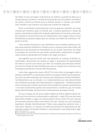 p
127
pppppppppppppppppppppppppp
dá risada” (5 anos, pai negro e mãe branca). Se analisar a questão do afeto que a
criança tem por sua mãe, a vontade de ser parecida com ela justifica. Entretanto,
ser preta é motivo de escárnio para as demais pessoas. A menina, nas entreli-
nhas, ressalta o que é possuir um corpo que é motivo de vergonha.
Entre os resultados encontrados por meio da pesquisa realizada com essas
crianças pré-escolares, pode se concluir que a maioria apresentou o desejo de
possuir características diferentes. Quando explicitavam tal vontade, estava sem-
pre atrelada às características que as evidenciavam como negras. Possuir traços
semelhantes às pessoas negras, para as crianças, era motivo de sofrimento, ver-
gonha e recusa.
Outra análise importante é que semelhante aos resultados obtidos por Go-
doy, nessa pesquisa também se constatou que as crianças nessa faixa etária não
pautavam suas interações de brincadeiras na cor da pele. Entretanto, em todas
as situações de conversas em que foram questionadas, verbalizaram os signifi-
cados sociais já apropriados em relação a ser negro ou branco.
Isso significa que, de acordo com essa pesquisa, as crianças já haviam in-
ternalizado o preconceito em relação ao negro, o sentimento de superioridade
do branco e que há uma lacuna que deve ser ocupada pela educação infantil,
por meio da criação de oportunidades para que as crianças não construam suas
interações pautadas por atitudes discriminatórias.
Como bem argumentou Bento (2011)93
, há uma linha de passagem entre a
herança simbólica94
e a entrada das crianças no espaço infantil institucionaliza-
do, já que estudos realizados com crianças que freqüentam o ensino fundamen-
tal demonstram que as atitudes e os comportamentos por elas desenvolvidos
são totalmente pautados pela discriminação. O xingamento – também presente
entre crianças pré-escolares que foram mencionadas em estudos anteriormente
– no ensino fundamental, ganha nova característica: a violência, que, em função
dessas discriminações, faz parte mais continuamente do espaço escolar.
Por que crianças de tão pouca idade reagem de forma negativa diante da-
quilo que é seu veículo de comunicação e expressão: o corpo? Por que elas nessa
faixa-etária tendem a negar seu pertencimento étnico-racial? Por que crianças
pré-escolares possuem baixa auto-estima? Por que crianças em suas interações
explicitam atitudes discriminatórias? Todas essas perguntas parecem levar a
uma única resposta: as crianças em idade pré-escolar já se apropriaram de sig-
nificados sociais construídos histórica e culturalmente e que determinam luga-
93 Frase utilizada em uma exposição.
94 Compreendida por mim como a herança histórica presente e vivenciada por todas as gerações sequentes de membros dos
diferentes grupos étnico-raciais.
 