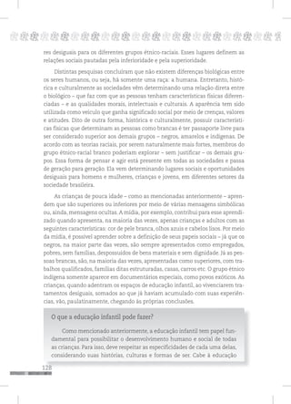 128
pppppppppppppppppppppppppp p
128
res desiguais para os diferentes grupos étnico-raciais. Esses lugares definem as
relações sociais pautadas pela inferioridade e pela superioridade.
Distintas pesquisas concluíram que não existem diferenças biológicas entre
os seres humanos, ou seja, há somente uma raça: a humana. Entretanto, histó-
rica e culturalmente as sociedades vêm determinando uma relação direta entre
o biológico – que faz com que as pessoas tenham características físicas diferen-
ciadas – e as qualidades morais, intelectuais e culturais. A aparência tem sido
utilizada como veículo que ganha significado social por meio de crenças, valores
e atitudes. Dito de outra forma, histórica e culturalmente, possuir característi-
cas físicas que determinam as pessoas como brancas é ter passaporte livre para
ser considerado superior aos demais grupos – negros, amarelos e indígenas. De
acordo com as teorias raciais, por serem naturalmente mais fortes, membros do
grupo étnico-racial branco poderiam explorar – sem justificar – os demais gru-
pos. Essa forma de pensar e agir está presente em todas as sociedades e passa
de geração para geração. Ela vem determinando lugares sociais e oportunidades
desiguais para homens e mulheres, crianças e jovens, em diferentes setores da
sociedade brasileira.
As crianças de pouca idade – como as mencionadas anteriormente – apren-
dem que são superiores ou inferiores por meio de várias mensagens simbólicas
ou, ainda, mensagens ocultas. A mídia, por exemplo, contribui para esse aprendi-
zado quando apresenta, na maioria das vezes, apenas crianças e adultos com as
seguintes características: cor de pele branca, olhos azuis e cabelos lisos. Por meio
da mídia, é possível aprender sobre a definição de seus papeis sociais – já que os
negros, na maior parte das vezes, são sempre apresentados como empregados,
pobres, sem famílias, despossuídos de bens materiais e sem dignidade. Já as pes-
soas brancas, são, na maioria das vezes, apresentadas como superiores, com tra-
balhos qualificados, famílias ditas estruturadas, casas, carros etc. O grupo étnico
indígena somente aparece em documentários especiais, como povos exóticos. As
crianças, quando adentram os espaços de educação infantil, ao vivenciarem tra-
tamentos desiguais, somados ao que já haviam acumulado com suas experiên-
cias, vão, paulatinamente, chegando às próprias conclusões.
O que a educação infantil pode fazer?
Como mencionado anteriormente, a educação infantil tem papel fun-
damental para possibilitar o desenvolvimento humano e social de todas
as crianças. Para isso, deve respeitar as especificidades de cada uma delas,
considerando suas histórias, culturas e formas de ser. Cabe à educação
 