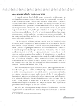 p
13
pppppppppppppppppppppppppp
A educação infantil contemporânea
A segunda metade do século XX trouxe importantes novidades para as
práticas educacionais antes da escola primária: um número cada vez maior de
crianças pequenas, entre 0 e 5-6 anos, em inúmeros países, passou a comparti-
lhar experiências educacionais com coetâneos, sob a responsabilidade de um/a
adulto/a especialista (quase exclusivamente mulheres) fora do espaço domésti-
co, em equipamentos coletivos tais como creches, escolas maternais, pré-escolas
ou jardins da infância. Assim, a educação e o cuidado da criança pequena, junta-
mente com o cuidado dos/as velhos/as, talvez seja uma das últimas funções que
se desprendeu – parcial, gradativa e ambiguamente – do espaço doméstico e da
exclusiva responsabilidade familiar, sem que, portanto, a família seja considera-
da anomicamente insuficiente.
Se é verdade que, pelo menos desde o século XVIII, diferentes sociedades
ocidentais já recorriam a instituições complementares à família para o cuidado-
educação das crianças pequenas – como as denominadas salas de asilo ou cre-
ches5
– , o século XX, principalmente no seu final, trouxe novidades: a tendência
à extensão progressiva da educação em contexto institucional antes da escola-
ridade compulsória para todos os segmentos sociais e a concepção de que ela
constitui um bem, uma conquista, um direito da criança, mesmo no caso da cre-
che que, tradicionalmente, era tida como instituição destinada exclusivamente
para o filho da mãe trabalhadora pobre: “Ultimamente tem-se defendido a idéia
que a creche, enquanto agência educativa, seja um direito da criança além de o
ser para a mulher e que, neste sentido, seja potencialmente destinada a todas as
crianças...” (Bondioli e Mantovani, 1989, p. 14).
Excluindo-se determinações macro-econômicas, a bibliografia menciona, o
mais das vezes, que esse novo conceito de educação infantil compartilhada entre
a família e instituições coletivas responderia a novas necessidades: da família,
em especial aquelas centradas em mudanças nas relações de gênero; do ensino
fundamental, quando se propôs a universalizar sua cobertura, particularmente
a da pré-escola (Plaisance, 1986; Bondioli e Mantovani, 1989; Cochran, 1993); da
criança, em decorrência de nova concepção de pequena infância. Nos países em
desenvolvimento pode-se acrescentar a função explicitada (mas cujo objetivo
parece não ter sido atingido) de combate à pobreza.
No plano das articulações entre expansão da educação infantil e relações
de gênero, tem-se dado destaque à maior participação das mulheres no mercado
5 Sua concepção diferia da contemporânea no plano institucional.
 