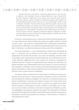 130
pppppppppppppppppppppppppp p
Giovanna Rios levou uma boneca. A professora pega a boneca e diz: “Ela pare-
ce diferente... Ela é brasileira? Ela tem os traços diferentes”. Lucas e Thamires Hé-
lia dizem: “Japonesa”. Ingrid fala: “Eu sou chinesa, meus olhos são assim” (puxa os
olhos para mostrar o quanto é diferente). A professora pergunta para Ingrid se ela
tem descendência chinesa. Ela diz: “Não, sou só eu. Eu sei falar inglês”. Emite um som
e interpreta: “Geladeira”. Thamires Hélia diz que sabe falar japonês. Enrola um som
acompanhado de gestos que, segundo ela, são de cumprimento, em japonês. Ingrid
levou uma boneca negra. A professora repete a mesma pergunta: “Ela é brasileira? De
que lugar ela é?” Lucas responde: “Da Europa”. Outra criança contesta: “Ela é baiana”.
“Como se chama a boneca?”, pergunta a professora. Ingrid diz: “Neguinha”. A profes-
sora quer saber por que ela tem esse nome. Ingrid responde: “Foi minha mãe que deu
esse nome” (Roda de brinquedos, 29/5).
É notório o conhecimento que as crianças têm sobre os diversos grupos étni-
co-raciais. Mencionam idiomas diferentes, pessoas da região nordeste do Brasil
e ainda o nome – que pode ser compreendido como constituição da identidade.
Para perceber os diferentes e ricos aspectos apresentados pelas crianças em suas
falas e interações, o professor precisa estar atendo, com olhar investigativo.
Uma ação importante – e que normalmente os adultos têm dificuldade de
fazer – é conversar com as crianças, escutar sobre o que sabem e como já se
apropriaram de conceitos do mundo ao seu redor. Por exemplo, conversar sobre
o que sabem sobre o grupo-étnico amarelo (chineses), seus conhecimentos acer-
ca das diferentes regiões do país e suas culturas. Ao conversar, é importante o
professor observar a reação e o comportamento das crianças. Por meio deles, ele
poderá entender suas compreensões acerca de conceitos ou de pré-conceitos já
internalizados. A atividade, com as crianças, dará orientação para práticas peda-
gógicas necessárias e, ainda, leituras prementes para sua formação em relação a
assuntos com os quais tem pouca habilidade.
A situação citada, certamente já foi vivenciada no cotidiano de muitos pro-
fessores que atuam junto a crianças pequenas. Entretanto, como já mencionei,
há necessidade de atenção investigativa. Ao vivenciá-la, o professor planeja sua
prática considerando o interesse das próprias crianças. Há relação direta entre
aquilo que no momento faz sentido a elas e o que deve ser o papel da educação
infantil: ampliar o conhecimento cultural, científico e tecnológico que as crian-
ças, em seus mundos e cotidianos, acumulam. As seguintes atividades ou práti-
cas pedagógicas são algumas sugestões que podem ser adequadas às distintas
situações vivenciadas por professores responsáveis pela educação dos pequenos.
Elas podem contribuir para propiciar às crianças o conhecimento e o respeito à
diversidade étnico-racial:
 