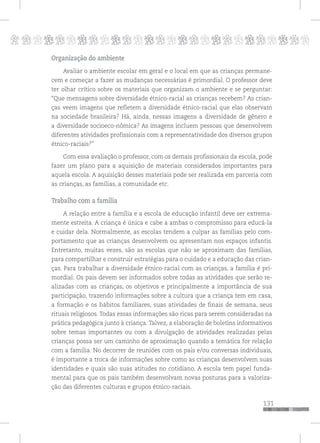 p
131
pppppppppppppppppppppppppp
Organização do ambiente
Avaliar o ambiente escolar em geral e o local em que as crianças permane-
cem e começar a fazer as mudanças necessárias é primordial. O professor deve
ter olhar crítico sobre os materiais que organizam o ambiente e se perguntar:
“Que mensagens sobre diversidade étnico-racial as crianças recebem? As crian-
ças veem imagens que refletem a diversidade étnico-racial que elas observam
na sociedade brasileira? Há, ainda, nessas imagens a diversidade de gênero e
a diversidade socioeco-nômica? As imagens incluem pessoas que desenvolvem
diferentes atividades profissionais com a representatividade dos diversos grupos
étnico-raciais?”
Com essa avaliação o professor, com os demais profissionais da escola, pode
fazer um plano para a aquisição de materiais considerados importantes para
aquela escola. A aquisição desses materiais pode ser realizada em parceria com
as crianças, as famílias, a comunidade etc.
Trabalho com a família
A relação entre a família e a escola de educação infantil deve ser extrema-
mente estreita. A criança é única e cabe a ambas o compromisso para educá-la
e cuidar dela. Normalmente, as escolas tendem a culpar as famílias pelo com-
portamento que as crianças desenvolvem ou apresentam nos espaços infantis.
Entretanto, muitas vezes, são as escolas que não se aproximam das famílias,
para compartilhar e construir estratégias para o cuidado e a educação das crian-
ças. Para trabalhar a diversidade étnico-racial com as crianças, a família é pri-
mordial. Os pais devem ser informados sobre todas as atividades que serão re-
alizadas com as crianças, os objetivos e principalmente a importância de sua
participação, trazendo informações sobre a cultura que a criança tem em casa,
a formação e os hábitos familiares, suas atividades de finais de semana, seus
rituais religiosos. Todas essas informações são ricas para serem consideradas na
prática pedagógica junto à criança. Talvez, a elaboração de boletins informativos
sobre temas importantes ou com a divulgação de atividades realizadas pelas
crianças possa ser um caminho de aproximação quando a temática for relação
com a família. No decorrer de reuniões com os pais e/ou conversas individuais,
é importante a troca de informações sobre como as crianças desenvolvem suas
identidades e quais são suas atitudes no cotidiano. A escola tem papel funda-
mental para que os pais também desenvolvam novas posturas para a valoriza-
ção das diferentes culturas e grupos étnico-raciais.
 