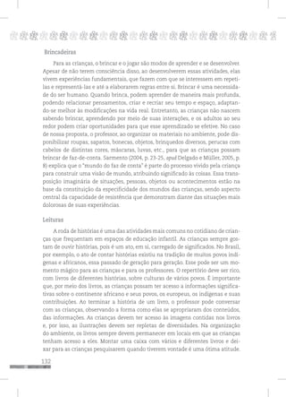 132
pppppppppppppppppppppppppp p
Brincadeiras
Para as crianças, o brincar e o jogar são modos de aprender e se desenvolver.
Apesar de não terem consciência disso, ao desenvolverem essas atividades, elas
vivem experiências fundamentais, que fazem com que se interessem em repeti-
las e representá-las e até a elaborarem regras entre si. Brincar é uma necessida-
de do ser humano. Quando brinca, podem aprender de maneira mais profunda,
podendo relacionar pensamentos, criar e recriar seu tempo e espaço, adaptan-
do-se melhor às modificações na vida real. Entretanto, as crianças não nascem
sabendo brincar, aprendendo por meio de suas interações, e os adultos ao seu
redor podem criar oportunidades para que esse aprendizado se efetive. No caso
de nossa proposta, o professor, ao organizar os materiais no ambiente, pode dis-
ponibilizar roupas, sapatos, bonecas, objetos, brinquedos diversos, perucas com
cabelos de distintas cores, máscaras, luvas, etc., para que as crianças possam
brincar de faz-de-conta. Sarmento (2004, p. 23-25, apud Delgado e Müller, 2005, p.
8) explica que o “mundo do faz de conta” é parte do processo vivido pela criança
para construir uma visão de mundo, atribuindo significado às coisas. Essa trans-
posição imaginária de situações, pessoas, objetos ou acontecimentos estão na
base da constituição da especificidade dos mundos das crianças, sendo aspecto
central da capacidade de resistência que demonstram diante das situações mais
dolorosas de suas experiências.
Leituras
A roda de histórias é uma das atividades mais comuns no cotidiano de crian-
ças que frequentam em espaços de educação infantil. As crianças sempre gos-
tam de ouvir histórias, pois é um ato, em si, carregado de significados. No Brasil,
por exemplo, o ato de contar histórias existiu na tradição de muitos povos indí-
genas e africanos, essa passado de geração para geração. Esse pode ser um mo-
mento mágico para as crianças e para os professores. O repertório deve ser rico,
com livros de diferentes histórias, sobre culturas de vários povos. É importante
que, por meio dos livros, as crianças possam ter acesso a informações significa-
tivas sobre o continente africano e seus povos, os europeus, os indígenas e suas
contribuições. Ao terminar a história de um livro, o professor pode conversar
com as crianças, observando a forma como elas se apropriaram dos conteúdos,
das informações. As crianças devem ter acesso às imagens contidas nos livros
e, por isso, as ilustrações devem ser repletas de diversidades. Na organização
do ambiente, os livros sempre devem permanecer em locais em que as crianças
tenham acesso a eles. Montar uma caixa com vários e diferentes livros e dei-
xar para as crianças pesquisarem quando tiverem vontade é uma ótima atitude.
 