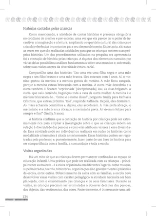 134
pppppppppppppppppppppppppp p
Histórias contadas pelas crianças
Como mencionado, a atividade de contar histórias é presença obrigatória
no cotidiano de creches e pré-escolas, uma vez que ela parece ter o poder de in-
centivar a imaginação e a leitura, ampliando o repertório cultural das crianças e
criando referências importantes para seu desenvolvimento. Entretanto, são raras
as vezes em que são realizadas atividades para que as crianças contem suas pró-
prias histórias. Um dos procedimentos utilizados na pesquisa ora apresentada
foi a contação de história pelas crianças. A riqueza dos elementos narrados por
várias delas possibilitou análises fundamentais sobre seus mundos e, sobretudo,
sobre suas visões acerca da diversidade étnico-racial.
Compartilho uma das histórias: “Era uma vez uma filha negra e uma mãe
negra e um filho branco e uma mãe branca. Eles estavam com 5 anos. Aí, o me-
nino gostou da menina e a menina gostou do menino. A mãe ficou zangada,
porque o menino estava brincando com a menina. A outra mãe descobriu e a
outra também. E ficaram “cepcionada” [decepcionada]. Daí, as duas brigaram. A
outra, que saiu correndo, bagunçou toda a casa da outra mulher. A menina e o
menino brincaram de... ‘Como é o nome disso?’, pergunta Emilly para Rafhaela
Cristhine, que estava próxima. ‘Ioiô’, responde Rafhaela. Depois, eles dormiram.
As mães acharam bonitinhos e, depois, eles acordaram. A mãe preta abraçou o
menininho e a mãe branca abraçou a menininha preta. Aí viveram felizes para
sempre e fim!” (Emilly, 5 anos).
A história confirma que a contação de história por crianças pode ser extre-
mamente rica para ampliar a investigação sobre o que as crianças sabem em
relação à diversidade das pessoas e como elas atribuem valores a essa diversida-
de. Essa atividade pode ser individual ou realizada em rodas de histórias como
modalidade alternativa à citada anteriormente. Essas histórias podem ser regis-
tradas pelo professor, e, posteriormente, fazer parte de um livro de história para
ser compartilhada com a família, a comunidade e toda a escola.
Visitas organizadas
Há um mito de que as crianças devem permanecer confinadas ao espaço de
educação infantil. Uma prática que pode ser realizada com as crianças – princi-
palmente as maiores - é a visita organizada em diferentes lugares, como museus,
supermercados, teatros, bibliotecas, organizações não governamentais próximas
da escola, entre outras. Diferentemente da saída com as famílias, a escola deve
desenvolver essas visitas com caráter pedagógico. A atividade necessita ser bem
planejada, com o envolvimento das crianças e de seus familiares. Durante as
visitas, as crianças precisam ser estimuladas a observar detalhes das pessoas,
dos objetos, das vestimentas, das cores. Posteriormente, é interessante uma ati-
 