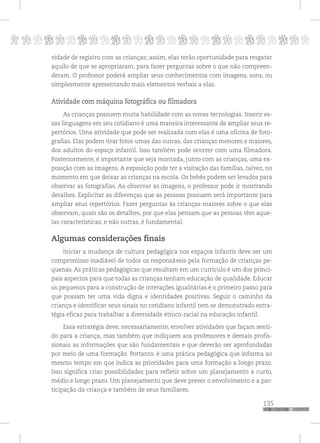 p
135
pppppppppppppppppppppppppp
vidade de registro com as crianças; assim, elas terão oportunidade para resgatar
aquilo de que se apropriaram, para fazer perguntas sobre o que não compreen-
deram. O professor poderá ampliar seus conhecimentos com imagens, sons, ou
simplesmente apresentando mais elementos verbais a elas.
Atividade com máquina fotográfica ou filmadora
As crianças possuem muita habilidade com as novas tecnologias. Inserir es-
sas linguagens em seu cotidiano é uma maneira interessante de ampliar seus re-
pertórios. Uma atividade que pode ser realizada com elas é uma oficina de foto-
grafias. Elas podem tirar fotos umas das outras, das crianças menores e maiores,
dos adultos do espaço infantil. Isso também pode ocorrer com uma filmadora.
Posteriormente, é importante que seja montada, junto com as crianças, uma ex-
posição com as imagens. A exposição pode ter a visitação das famílias, talvez, no
momento em que deixar as crianças na escola. Os bebês podem ser levados para
observar as fotografias. Ao observar as imagens, o professor pode ir mostrando
detalhes. Explicitar as diferenças que as pessoas possuem será importante para
ampliar seus repertórios. Fazer perguntas às crianças maiores sobre o que elas
observam, quais são os detalhes, por que elas pensam que as pessoas têm aque-
las características, e não outras, é fundamental.
Algumas considerações finais
Iniciar a mudança de cultura pedagógica nos espaços infantis deve ser um
compromisso inadiável de todos os responsáveis pela formação de crianças pe-
quenas. As práticas pedagógicas que resultam em um currículo é um dos princi-
pais aspectos para que todas as crianças tenham educação de qualidade. Educar
os pequenos para a construção de interações igualitárias é o primeiro passo para
que possam ter uma vida digna e identidades positivas. Seguir o caminho da
criança e identificar seus sinais no cotidiano infantil tem se demonstrado estra-
tégia eficaz para trabalhar a diversidade étnico-racial na educação infantil.
Essa estratégia deve, necessariamente, envolver atividades que façam senti-
do para a criança, mas também que indiquem aos professores e demais profis-
sionais as informações que são fundamentais e que deverão ser aprofundadas
por meio de uma formação. Portanto, é uma prática pedagógica que informa ao
mesmo tempo em que indica as prioridades para uma formação a longo prazo.
Isso significa criar possibilidades para refletir sobre um planejamento a curto,
médio e longo prazo. Um planejamento que deve prever o envolvimento e a par-
ticipação da criança e também de seus familiares.
 