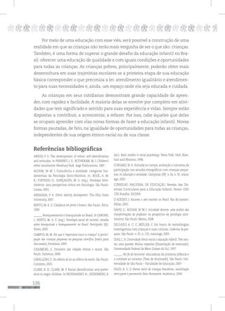 136
pppppppppppppppppppppppppp p
Por meio de uma educação com esse viés, será possível a construção de uma
realidade em que as crianças não terão mais vergonha de ser o que são: crianças.
Também, é uma forma de superar o grande desafio da educação infantil no Bra-
sil: oferecer uma educação de qualidade e com iguais condições e oportunidades
para todas as crianças. As crianças pobres, principalmente, poderão obter mais
desenvoltura em suas trajetórias escolares se a primeira etapa de sua educação
básica corresponder o que preconiza a lei: atendimento igualitário e atendimen-
to para suas necessidades e, ainda, um espaço onde ela seja educada e cuidada.
As crianças em seus cotidianos demonstram grande capacidade de apren-
der, com rapidez e facilidade. A maioria delas se envolve por completo em ativi-
dades que tem significado e sentido para suas experiência e vidas. Sempre estão
dispostas a contribuir, a acrescentar, a refazer. Por isso, cabe àqueles que delas
se ocupam aprender com elas novas formas de fazer a educação infantil. Novas
formas pautadas, de fato, na igualdade de oportunidades para todas as crianças,
independentes de sua origem étnico-racial ou de sua classe.
Referências bibliográficas
ABOUD, F. E. The development of ethnic self-identification
and attitudes. In PHINNEY, J. S.; ROTHERAM, M. J. Children’s
ethnic socialization. Newbury Park: Sage Publications, 1987.
AGUIAR, W. M. J. Consciência e atividade: categorias fun-
damentais da Psicologia Sócio-Histórica. In: BOCK, A. M.
B.; FURTADO, O.; GONÇALVES, M. G. (org.). Psicologia Sócio-
Histórica: uma perspectiva crítica em Psicologia. São Paulo:
Cortez, 2001.
ARRAIADA, P. A. Ethnic identity development. The Ohio State
University, 2007.
BENTO, M. A. S. Cidadania em preto e branco. São Paulo: Ática,
1999.
______. Branqueamento e branquitude no Brasil. In CARONE,
I.; BENTO, M. A. S. (org.). Psicologia social do racismo: estudos
sobre branquitude e branqueamento no Brasil. Petrópolis (RJ):
Vozes, 2002.
CAMPOS, M. M. Por que é importante ouvir a criança? A partici-
pação das crianças pequenas na pesquisa científica [texto para
discussão]. Fortaleza: 2005.
CASHMORE, E. Dicionário das relações étnicas e raciais. São
Paulo: Summus, 2000.
CAVALLEIRO, E. Do silêncio do lar ao silêncio da escola. São Paulo:
Contexto, 2003.
CLARK, K. B.; CLARK, M. P. Racial identification and prefer-
ence in negro children. In PROSHANSKY, H.; SEIDENBERG, B.
(ed.). Basic studies in social psychology. Nova York: Holt, Rine-
hart and Winston, 1996.
CORSARO, W. A. Entrada no campo, aceitação e natureza da
participação nos estudos etnográficos com crianças peque-
nas. In Educação e sociedade. Campinas (SP): v. 26, n. 91, maio/
ago, 2005.
CONSELHO NACIONAL DE EDUCAÇÃO. Revisão das Dir-
etrizes Curriculares para a Educação Infantil. Parecer CNE/
CEB. Brasília: 20/2009.
D’ADESKY, J. Racismo e anti-racismo no Brasil. Rio de Janeiro:
Pallas, 2001.
DAVIS, C.; AGUIAR, W. M. J. Atividade docente: uma análise das
transformações do professor na perspectiva da psicologia sócio-
histórica. São Paulo: Memo, 2008.
DELGADO, A. C. C; MÜLLER, F. Em busca de metodologias
investigativas com crianças e suas culturas. Cadernos de pes-
quisa. São Paulo: v. 35, n. 125, maio/ago, 2005.
DIAS, L. R. Diversidade étnico-racial e educação infantil. Três esco-
las, uma questão. Muitas respostas [Dissertação de mestrado].
Universidade Federal de Mato Grosso do Sul, 1997.
______. No fio do horizonte: educadoras da primeira infância e
o combate ao racismo. [Tese de doutorado]. São Paulo: Uni-
versidade de São Paulo – Faculdade de Educação, 2007.
FAZZI, R. C. O drama racial de crianças brasileiras: socialização
entre pares e preconceito. Belo Horizonte: Autêntica, 2004.
 