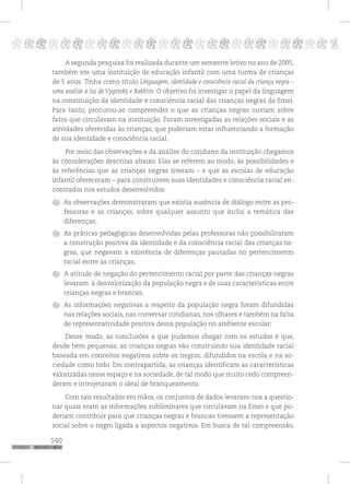 140
pppppppppppppppppppppppppp p
A segunda pesquisa foi realizada durante um semestre letivo no ano de 2005,
também em uma instituição de educação infantil com uma turma de crianças
de 5 anos. Tinha como título Linguagem, identidade e consciência racial da criança negra –
uma análise à luz de Vygotsky e Bakhtin. O objetivo foi investigar o papel da linguagem
na constituição da identidade e consciência racial das crianças negras da Emei.
Para tanto, procurou-se compreender o que as crianças negras ouviam sobre
fatos que circulavam na instituição. Foram investigadas as relações sociais e as
atividades oferecidas às crianças, que poderiam estar influenciando a formação
de sua identidade e consciência racial.
Por meio das observações e da análise do cotidiano da instituição chegamos
às considerações descritas abaixo. Elas se referem ao modo, às possibilidades e
às referências que as crianças negras tiveram – e que as escolas de educação
infantil ofereceram – para construírem suas identidades e consciência racial en-
contrados nos estudos desenvolvidos:
As observações demonstraram que existia ausência de diálogo entre as pro-
fessoras e as crianças, sobre qualquer assunto que inclui a temática das
diferenças;
As práticas pedagógicas desenvolvidas pelas professoras não possibilitaram
a construção positiva da identidade e da consciência racial das crianças ne-
gras, que negavam a existência de diferenças pautadas no pertencimento
racial entre as crianças;
A atitude de negação do pertencimento racial por parte das crianças negras
levaram à desvalorização da população negra e de suas características entre
crianças negras e brancas;
As informações negativas a respeito da população negra foram difundidas
nas relações sociais, nas conversar cotidianas, nos olhares e também na falta
de representatividade positiva dessa população no ambiente escolar;
Desse modo, as conclusões a que pudemos chegar com os estudos é que,
desde bem pequenas, as crianças negras vão construindo sua identidade racial
baseada em conceitos negativos sobre os negros, difundidos na escola e na so-
ciedade como todo. Em contrapartida, as crianças identificam as características
valorizadas nesse espaço e na sociedade, de tal modo que muito cedo compreen-
deram e introjetaram o ideal de branqueamento.
Com tais resultados em mãos, os conjuntos de dados levaram-nos a questio-
nar quais eram as informações subliminares que circulavam na Emei e que po-
deriam contribuir para que crianças negras e brancas tivessem a representação
social sobre o negro ligada a aspectos negativos. Em busca de tal compreensão,
 