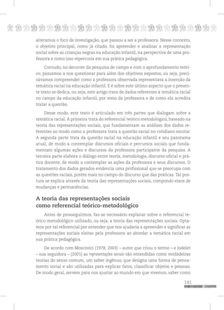p
141
pppppppppppppppppppppppppp
alteramos o foco de investigação, que passou a ser a professora. Nesse contexto,
o objetivo principal, como já citado, foi apreender e analisar a representação
social sobre as crianças negras na educação infantil, na perspectiva de uma pro-
fessora e como isso repercutia em sua prática pedagógica.
Contudo, no decorrer da pesquisa de campo e com o aprofundamento teóri-
co, passamos a nos questionar para além dos objetivos expostos, ou seja, preci-
sávamos compreender como a professora observada representava a inserção da
temática racial na educação infantil. E é sobre este último aspecto que o presen-
te texto se dedica, ou seja, este artigo trata de dados referentes à temática racial
no campo da educação infantil, por meio da professora e de como ela acredita
tratar a questão.
Desse modo, este texto é articulado em três partes que dialogam sobre a
temática racial. A primeira trata do referencial teórico metodológico, baseado na
teoria das representações sociais, que fundamentam as análises dos dados re-
ferentes ao modo como a professora trata a questão racial no cotidiano escolar.
A segunda parte trata da questão racial na educação infantil e seu panorama
atual, de modo a contemplar discursos oficiais e percursos sociais que funda-
mentam algumas ações e discursos da professora participante da pesquisa. A
terceira parte elabora o diálogo entre teoria, metodologia, discurso oficial e prá-
tica docente, de modo a contemplar as ações da professora e seus discursos. O
tratamento dos dados gerados evidencia uma profissional que se preocupa com
as questões raciais, porém mais no campo do discurso que das práticas. Tal pos-
tura se explica através da teoria das representações sociais, compondo eixos de
mudanças e permanências.
A teoria das representações sociais
como referencial teórico-metodológico
Antes de prosseguirmos, faz-se necessário explanar sobre o referencial te-
órico-metodológico utilizado, ou seja, a teoria das representações sociais. Opta-
mos por tal referencial por entender que nos ajudaria a apreender e significar as
representações sociais eleitas pela professora ao abordar a temática racial em
sua prática pedagógica.
De acordo com Moscovici (1978; 2003) – autor que criou o termo – e Jodelet
– sua seguidora – (2001) as representações sociais são entendidas como verdadeiras
teorias do senso comum, um saber ingênuo, que designa uma forma de pensa-
mento social e são utilizadas para explicar fatos, classificar objetos e pessoas.
De modo geral, servem para nos ajustar ao mundo em que vivemos, saber como
 