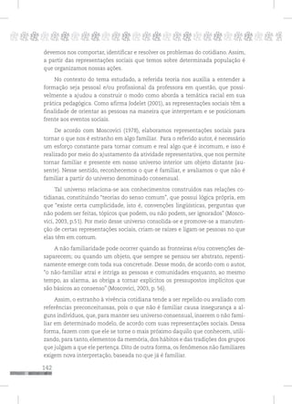 142
pppppppppppppppppppppppppp p
devemos nos comportar, identificar e resolver os problemas do cotidiano. Assim,
a partir das representações sociais que temos sobre determinada população é
que organizamos nossas ações.
No contexto do tema estudado, a referida teoria nos auxilia a entender a
formação seja pessoal e/ou profissional da professora em questão, que possi-
velmente a ajudou a construir o modo como aborda a temática racial em sua
prática pedagógica. Como afirma Jodelet (2001), as representações sociais têm a
finalidade de orientar as pessoas na maneira que interpretam e se posicionam
frente aos eventos sociais.
De acordo com Moscovici (1978), elaboramos representações sociais para
tornar o que nos é estranho em algo familiar. Para o referido autor, é necessário
um esforço constante para tornar comum e real algo que é incomum, e isso é
realizado por meio do ajustamento da atividade representativa, que nos permite
tornar familiar e presente em nosso universo interior um objeto distante (au-
sente). Nesse sentido, reconhecemos o que é familiar, e avaliamos o que não é
familiar a partir do universo denominado consensual.
Tal universo relaciona-se aos conhecimentos construídos nas relações co-
tidianas, constituindo “teorias do senso comum”, que possui lógica própria, em
que “existe certa cumplicidade, isto é, convenções lingüísticas, perguntas que
não podem ser feitas, tópicos que podem, ou não podem, ser ignorados” (Mosco-
vici, 2003, p.51). Por meio desse universo consolida-se e promove-se a manuten-
ção de certas representações sociais, criam-se raízes e ligam-se pessoas no que
elas têm em comum.
A não familiaridade pode ocorrer quando as fronteiras e/ou convenções de-
saparecem; ou quando um objeto, que sempre se pensou ser abstrato, repenti-
namente emerge com toda sua concretude. Desse modo, de acordo com o autor,
“o não-familiar atrai e intriga as pessoas e comunidades enquanto, ao mesmo
tempo, as alarma, as obriga a tornar explícitos os pressupostos implícitos que
são básicos ao consenso” (Moscovici, 2003, p. 56).
Assim, o estranho à vivência cotidiana tende a ser repelido ou avaliado com
referências preconceituosas, pois o que não é familiar causa insegurança a al-
guns indivíduos, que, para manter seu universo consensual, inserem o não fami-
liar em determinado modelo, de acordo com suas representações sociais. Dessa
forma, fazem com que ele se torne o mais próximo daquilo que conhecem, utili-
zando, para tanto, elementos da memória, dos hábitos e das tradições dos grupos
que julgam a que ele pertença. Dito de outra forma, os fenômenos não familiares
exigem nova interpretação, baseada no que já é familiar.
 
