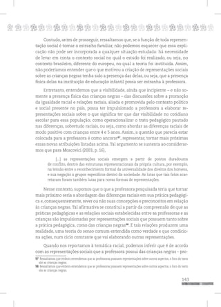 p
143
pppppppppppppppppppppppppp
Contudo, antes de prosseguir, ressaltamos que, se a função de toda represen-
tação social é tornar o estranho familiar, não podemos esquecer que essa expli-
cação não pode ser incorporada a qualquer situação estudada: há necessidade
de levar em conta o contexto social no qual o estudo foi realizado, ou seja, no
contexto brasileiro, diferente do europeu, no qual a teoria foi instituída. Assim,
não poderíamos entender que o que motivou a criação de representações sociais
sobre as crianças negras tenha sido a presença das delas, ou seja, que a presença
física delas na instituição de educação infantil possa ser estranha à professora.
Entretanto, entendemos que a visibilidade, ainda que incipiente – e não so-
mente a presença física das crianças negras – das discussões sobre a promoção
da igualdade racial e relações raciais, aliada e promovida pelo contexto político
e social presente no país, possa ter impulsionado a professora a elaborar re-
presentações sociais sobre o que significa ter que dar visibilidade no cotidiano
escolar para essa população; como operacionalizar o trato pedagógico pautado
nas diferenças, sobretudo raciais, ou seja, como abordar as diferenças raciais de
modo positivo com crianças entre 4 e 5 anos. Assim, a questão que parecia estar
colocada para a professora é como ancorar97
, representar, tornar mais próximas
essas novas atribuições listadas acima. Tal argumento se sustenta ao considerar-
mos que para Moscovici (2003, p. 16),
[...] as representações sociais emergem a partir de pontos duradouros
de conflito, dentro das estruturas representacionais da própria cultura, por exemplo,
na tensão entre o reconhecimento formal da universalidade dos direitos dos homens,
e sua negação a grupos específicos dentro da sociedade. As lutas que tais fatos acar-
retaram foram também lutas para novas formas de representações.
Nesse contexto, supomos que o que a professora pesquisada teria que tornar
mais próximo seria a abordagem das diferenças raciais em sua prática pedagógi-
ca e, consequentemente, rever ou não suas concepções e preconceitos em relação
às crianças negras. Tal afirmativa se constitui a partir da compreensão de que as
práticas pedagógicas e as relações sociais estabelecidas entre as professoras e as
crianças são impulsionadas por representações sociais que possuem tanto sobre
a prática pedagógica, como das crianças negras98
. E tais relações produzem uma
realidade, uma teoria do senso comum entendida como verdade e que condicio-
na ações, num ciclo constante que vai elaborando outras representações.
Quando nos reportamos à temática racial, podemos inferir que é de acordo
com as representações sociais que a professora possui das crianças negras – pro-
97 Ressaltamos que embora entendemos que as professoras possuem representações sobre outros aspectos, o foco do texto
são as crianças negras.
98 Ressaltamos que embora entendemos que as professoras possuem representações sobre outros aspectos, o foco do texto
são as crianças negras.
 