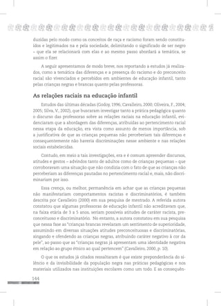144
pppppppppppppppppppppppppp p
duzidas pelo modo como os conceitos de raça e racismo foram sendo constitu-
ídos e legitimados na e pela sociedade, delimitando o significado de ser negro
– que ela se relacionará com elas e ao mesmo passo abordará a temática, se
assim o fizer.
A seguir apresentamos de modo breve, nos reportando a estudos já realiza-
dos, como a temática das diferenças e a presença do racismo e do preconceito
racial são vivenciados e percebidos em ambientes de educação infantil, tanto
pelas crianças negras e brancas quanto pelas professoras.
As relações raciais na educação infantil
Estudos das últimas décadas (Godoy, 1996; Cavalleiro, 2000; Oliveira, F., 2004;
2005; Silva, V., 2002), que buscaram investigar tanto a prática pedagógica quanto
o discurso das professoras sobre as relações raciais na educação infantil, evi-
denciaram que a abordagem das diferenças, atribuídas ao pertencimento racial
nessa etapa da educação, era vista como assunto de menos importância, sob
a justificativa de que as crianças pequenas não perceberiam tais diferenças e
consequentemente não haveria discriminações nesse ambiente e nas relações
sociais estabelecidas.
Contudo, em meio a tais investigações, era e é comum apreender discursos,
atitudes e gestos – advindos tanto de adultos como de crianças pequenas – que
corroboravam uma situação que não condizia com o fato de que as crianças não
perceberiam as diferenças pautadas no pertencimento racial e, mais, não discri-
minariam por isso.
Essa crença, ou melhor, permanência em achar que as crianças pequenas
não manifestariam comportamentos racistas e discriminatórios, é também
descrita por Cavalleiro (2000) em sua pesquisa de mestrado. A referida autora
constatou que algumas professoras de educação infantil não acreditavam que,
na faixa etária de 3 a 5 anos, seriam possíveis atitudes de caráter racista, pre-
conceituoso e discriminatório. No entanto, a autora constatou em sua pesquisa
que nessa fase as “crianças brancas revelaram um sentimento de superioridade,
assumindo em diversas situações atitudes preconceituosas e discriminatórias,
xingando e ofendendo as crianças negras, atribuindo caráter negativo à cor da
pele”, ao passo que as “crianças negras já apresentam uma identidade negativa
em relação ao grupo étnico ao qual pertencem” (Cavalleiro, 2000, p. 10).
O que os estudos já citados ressaltaram é que existe preponderância do si-
lêncio e da invisibilidade da população negra nas práticas pedagógicas e nos
materiais utilizados nas instituições escolares como um todo. E as consequên-
 