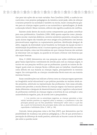 p
145
pppppppppppppppppppppppppp
cias para tais ações são as mais variadas. Para Cavalleiro (2000), a ausência nos
currículos e nos projetos pedagógicos da temática racial pode, além de reforçar
o racismo presente na sociedade e também na escola, trazer consequências gra-
ves para as crianças negras quanto a sua autoestima e aprendizagem, já desde
a educação infantil. Nesse contexto, silêncio não significa ausência de conflitos.
Existem ainda dentro da escola outros componentes que podem contribuir
para essa problemática. Cavalleiro (1999; 2000) aponta aspectos como: planeja-
mento escolar; materiais didáticos; universo semântico pejorativo, situações nas
quais alunos negros são tratados por seus amigos e/ou professores com termos
preconceituosos negativos ou supostamente positivos; distribuição desigual de
afeto; negação da diversidade racial brasileira na formação da equipe escolar e
minimização do problema racial. A autora aponta que há preconceito nos exem-
plos mais simples, como nas brincadeiras em que crianças brancas não aceitam
se relacionar com as negras, ou quando se recusam a brincar com bonecas que
não sejam brancas.
Silva, V. (2002) demonstrou em sua pesquisa que ações cotidianas podem
gerar baixa expectativa e sentimento de aversão para com as crianças negras. A
autora em sua pesquisa verificou que as professoras, quando se tratava de dis-
tinguir quem eram as crianças fáceis e difíceis para se trabalhar, classificavam
como difíceis em sua maioria as crianças negras, principalmente os meninos
negros. Em contrapartida, as crianças consideradas fáceis eram em sua maioria
meninas brancas.
Essas considerações nos indicam a forma como as crianças negras aparecem
no imaginário social educacional e que práticas pautadas no racismo ainda es-
tão presentes, sobretudo na representação das professoras. Com essas atitudes,
mesmo sem perceber, a escola oferece às crianças negras e às brancas oportuni-
dades diferentes e desiguais de desenvolvimento social, cognitivo e educacional.
As professoras conferem às crianças negras a incerteza de sua aceitação e uma
autorreferência negativa, pois, de acordo com a pesquisadora,
[...] no convívio com os estereótipos negativos, as crianças aprendem a inter-
nalizar sentidos positivos ou negativos sobre si mesmas, e a professora é uma das
principais pessoas que vai lhes possibilitar “informações” sobre como e o quê elas
são, a partir do fornecimento dos principais dados sobre seu desenvolvimento, suas
capacidades e habilidades (Silva, V., 2002, p. 138).
Contudo, temos pesquisas como a de Dias (2007), que demonstrou que há
possibilidade de mudança nas práticas pedagógicas, a fim de que promovam a
percepção da diferença de modo positivo, sobretudo se houver cursos de forma-
ção sobre a questão racial.
 