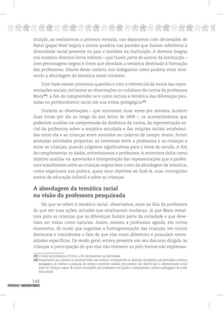 148
pppppppppppppppppppppppppp p
tituição, ao realizarmos a primeira entrada, nos deparamos com decorações de
Natal (papai Noel negro) e outros quadros nas paredes que faziam referência à
diversidade racial presente no país e também na instituição. A diretora (negra)
nos mostrou diversos livros infantis – que fazem parte do acervo da instituição –
com personagens negros e livros que abordam a temática destinado à formação
das professoras. Diante desse cenário, nos indagamos como poderia estar ocor-
rendo a abordagem da temática nesse contexto.
Com base nessas primeiras questões e com o referencial da teoria das repre-
sentações sociais, iniciamos as observações no cotidiano da turma da professora
Mara101
, a fim de compreender se e como incluía a temática das diferenças pau-
tadas no pertencimento racial em sua rotina pedagógica102
.
Durante as observações – que ocorreram duas vezes por semana, durante
duas horas por dia ao longo do ano letivo de 2008 –, os acontecimentos que
poderiam auxiliar na compreensão da dinâmica da turma, da representação so-
cial da professora sobre a temática estudada e das relações sociais estabeleci-
das entre ela e as crianças eram anotados no caderno de campo. Assim, foram
anotadas atividades propostas, as conversas entre a professora e as crianças e
entre as crianças, quando julgamos significativas para o tema do estudo. A fim
de complementar os dados, entrevistamos a professora. A entrevista tinha como
objetivo auxiliar na apreensão e interpretação das representações que a profes-
sora manifestava sobre as crianças negras bem como da abordagem da temática,
como organizava sua prática, quais seus objetivos ao fazê-la, suas concepções
acerca da educação infantil e sobre as crianças.
A abordagem da temática racial
na visão da professora pesquisada
No que se refere à temática racial, observamos, mais na fala da professora
do que em suas ações, atitudes que sinalizaram mudança, já que Mara ressal-
tava para as crianças que as diferenças faziam parte da sociedade e que deve-
riam ser vistas como naturais. Assim, mesmo a professora agindo, em certos
momentos, de modo que sugerisse a homogeneização das crianças, em outros
destacava e considerava o fato de que elas eram diferentes e possuíam neces-
sidades específicas. De modo geral, estava presente em seu discurso dirigido às
crianças a preocupação de que elas não tivessem ou pelo menos não expressas-
101 O nome da professora é fictício, a fim de preservar sua identidade.
102 Ressaltamos que, embora no presente texto não estejam contempladas as diversas concepções que permeiam a prática
pedagógica, ao realizar a pesquisa de campo e posterior análise, procuramos não desvincular a representação social
sobre as crianças negras de outras concepções que pudessem nos ajudar a compreender a prática pedagógica de modo
mais amplo.
 
