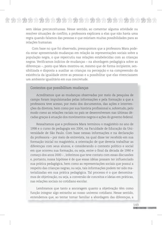 p
149
pppppppppppppppppppppppppp
149
sem ideias preconceituosas. Nesse sentido, ao comentar alguma atividade ou
resolver situações de conflito, a professora explicava a elas que não havia uma
regra quando falamos das pessoas e que existiam muitas possibilidades para as
relações humanas.
Com base no que foi observado, pressupomos que a professora Mara pode-
ria estar apresentando mudanças em relação às representações sociais sobre a
população negra, o que repercutiu nas relações estabelecidas com as crianças
negras. Verificamos indícios de mudanças – na abordagem pedagógica sobre as
diferenças –, posto que Mara mostrou-se, mesmo que de forma incipiente, sen-
sibilizada e disposta a auxiliar as crianças na percepção e na compreensão da
existência da igualdade entre as pessoas e a possibilitar que elas vivenciassem
um ambiente igualitário em sua concretude.
Contextos que possibilitam mudanças
Acreditamos que as mudanças observadas por meio da pesquisa de
campo foram impulsionadas pelas informações e pela formação a que a
professora teve acesso, por meio dos documentos, das ações e interven-
ções da diretora, bem como por sua história profissional e, sobretudo, pelo
modo como as relações raciais no país se desenvolveram nas últimas dé-
cadas graças à atuação dos movimentos negros e ações do governo federal.
Ressaltamos que a professora Mara terminou o magistério no ano de
1998 e o curso de pedagogia em 2004, na Faculdade de Educação da Uni-
versidade de São Paulo. Com base nessas informações e na declaração
da professora – por meio de entrevista, na qual disse ter recebido em sua
formação inicial no magistério, a orientação de que deveria trabalhar as
diferenças com seus alunos, e considerando o contexto político e social
em que ocorreu sua formação, ou seja, entre o final da década de 1990 e
começo dos anos 2000 – , inferimos que teve contato com essas discussões
e, portanto, nossa hipótese é de que essas idéias possam ter influenciado
sua prática pedagógica, bem como as representações sociais que possui a
respeito das crianças negras, ou seja, tais informações podem ter sido ma-
terializadas em sua prática pedagógica. Tal processo é o que denomina-
mos de objetivação, ou seja, a conversão de conceitos e ideias em práticas,
nas relações sociais no cotidiano escolar.
Lembramos que tanto a ancoragem quanto a objetivação têm como
função integrar algo estranho ao nosso universo cotidiano. Nesse sentido,
entendemos que, ao tentar tornar familiar a abordagem das diferenças, a
 
