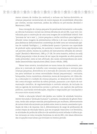 p
15
pppppppppppppppppppppppppp
menor número de irmãos (ou nenhum) e reclusas em bairros-dormitório, as
crianças pequenas necessitariam de novos espaços de sociabilidade oferecidos
por creches, escolas maternais, jardins da infância ou pré-escolas (Bondioli e
Mantovani, 1989).
Essa concepção de criança pequena foi penetrando lentamente a educação,
as ciências humanas e sociais nas últimas décadas do século XX, o que vem con-
tribuindo para a construção de uma nova imagem de sociabilidade infantil. Este
“processo de ‘vai e vem’ (...) entre pesquisa e creche contribuiu para legitimar e
difundir novas imagens da primeiríssima infância e de suas necessidades (...),
para desbancar definitivamente o estereótipo do bebê como ser necessitado ape-
nas de cuidado fisiológico (...), evidenciando quanto é precoce sua capacidade
de produzir ações apropriadas, de sustentar e manter trocas significativas com
um parceiro adulto, mesmo na ausência de instrumentos refinados de comuni-
cação” (Bandioli e Montovani, 1989, p. 27-28). De certa maneira, atribuiu-se ao(à)
filho(a) pequeno(a) o dom de amar, de ser capaz de responder ao afeto parental,
razão primordial, como se tem afirmado, dos casais contemporâneos em socie-
dades desenvolvidas reproduzirem (Neal, Groat e Wicks, 1989).
Nesse novo cenário, introduziram-se novos temas de conhecimento, am-
pliou-se o mercado de trabalho com novos(as) especialistas e serviços para
crianças pequenas, diversificou-se o mercado de consumo com novos produ-
tos para satisfazer as novas necessidades dos(as) pequenos(as) – vestuário,
brinquedos, livros, cosméticos, alimentos, meios de transportes, etc. Além dis-
so, a educação e o cuidado da criança pequena, ao deixarem de ser concebi-
dos como encargos restritos da esfera privada, passaram a ser objeto de nor-
matização científica, de regulamentação e controle estatais, de inclusão ou
não na agenda de movimentos sociais e, portanto, um capítulo das políticas
públicas, suscitando reivindicações, disputas e negociações por concepções e
recursos entre atores sociais.
Porém a educação infantil não perdeu seu caráter de atividade historica-
mente vinculada à “produção humana” e, portanto, considerada de gênero femi-
nino, tendo sido sempre exercida principalmente por mulheres, diferentemente
de outros níveis educacionais que podem estar, mais ou menos, associados à pro-
dução da vida e de riquezas. Isto é, diferentemente do cargo de professor(a) de
outras etapas da educação básica, que era ocupação masculina e se feminizou,
as atividades do jardim da infância e de assistência social voltadas à infância po-
bre iniciaram-se como vocações femininas no século XIX, com ideais diferentes
das ocupações masculinas que evoluíam no mesmo período.
 